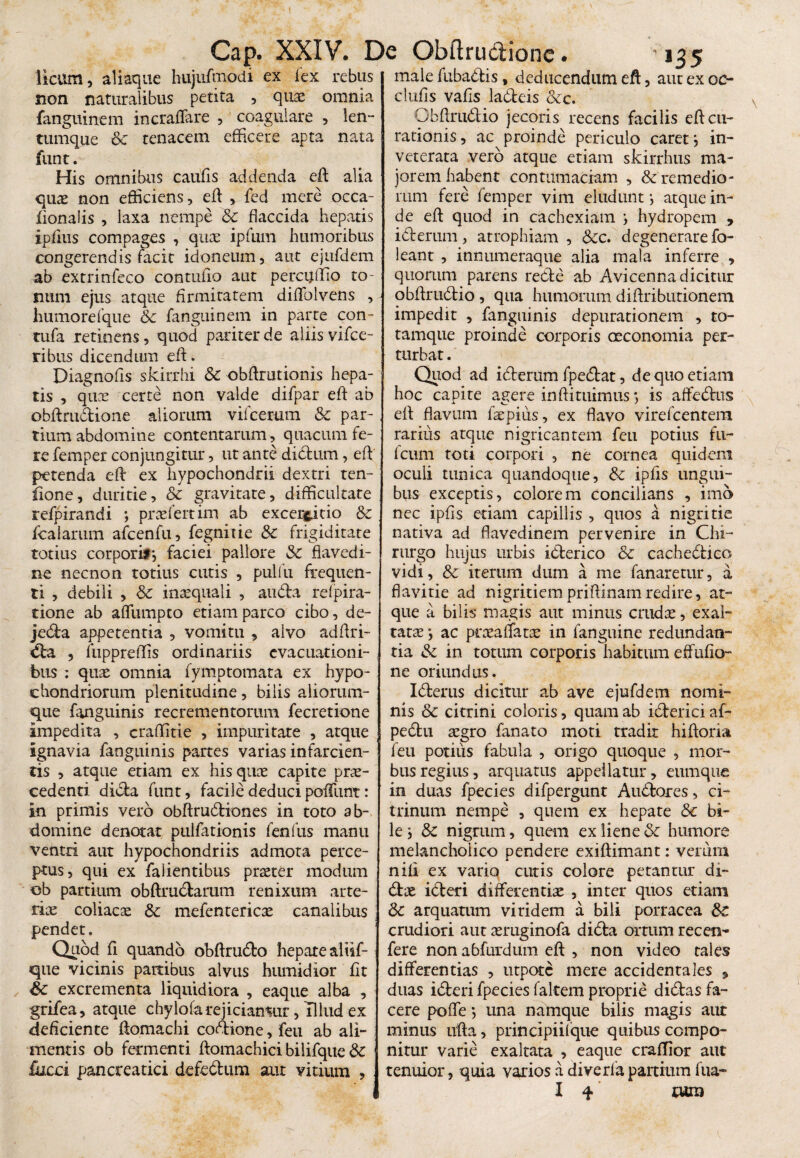 Cap. XXIV. De Obftructione licum, aliaque hujnfmodi ex lex rebus non naturalibus petita , quae omnia fanguinem incraflare , coagulare , len- tumque Sc tenacem efficere apta nata funt. His omnibus caufis addenda eft alia quae non efficiens, eft , fed mere occa- fionalis , laxa nempe Sc flaccida hepatis ipfius compages , qux ipfum humoribus congerendis facit idoneum, aut ejufdem ab extrinfeco contufio aut percijftio to¬ num ejus atque firmitatem diffiolvens , humorefque Sc fanguinem in parte con- tufa retinens, quod pariter de aliis vifce- ribus dicendum eft. Diagnofis skirrhi & obftrutionis hepa¬ tis , quae certe non valde difpar eft ab obftrudione aliorum vifcerum Sc par¬ tium abdomine contentarum, quacum fe¬ re femper conjungitur, ut ante di dum, eft petenda eft ex hypochondrii dextri ten- fione, duritie, Sc gravitate, difficultate refpirandi ; praefert im ab excerptio & fcalarum afcenfu, fegnirie &c frigiditate totius corpori*, faciei pallore Sc flavedi- ne necnon totius cutis , pulfu frequen¬ ti , debili , Sc inasquali , auda refpira- tione ab affiumpto etiam parco cibo, de- jeda appetentia , vomitu , alvo adftri- da , fuppreflis ordinariis evacuationi¬ bus : quae omnia fymptomata ex hypo¬ chondriorum plenitudine, bilis aliorum¬ que fanguinis recrementorum fecretione impedita , craffitie , impuritate , atque ignavia fanguinis partes varias infarcien¬ tis , atque etiam ex his quae capite prae¬ cedenti dida funt, facile deducipedunt: in primis vero obftrudiones in toto ab¬ domine denotat pulfationis fenliis manu ventri aut hypochondriis admota perce¬ ptus, qui ex faiientibus praeter modum ob partium obftrudarum renixum arte¬ riae coliacae Sc mefentericae canalibus pendet. Quod ft quando obftrudo hepate aliif- que vicinis partibus alvus humidior fit Sc excrementa liquidiora , eaque alba , grifea, atque chylqfarejiciamur, Ulud ex deficiente ftomachi codione, feu ab ali¬ mentis ob fermenti ftomachici bilifque Sc fucci pancreatici defedum aut vitium -135 male fubadis, deducendum eft, aut ex oe¬ ci ufis vafis ladeis &c. Obftrudio jecoris recens facilis eft cu¬ rationis, ac proinde periculo caret i in¬ veterata vero atque etiam skirrhus ma¬ jorem habent contumaciam , remedio¬ rum fere femper vim eludunt*, atque in¬ de eft quod in cachexiam } hydropem , iderum, atrophiam , Scc. degenerare fo- leant , innumeraque alia mala inferre , quorum parens rede ab Avicenna dicitur obftrudio , qua humorum diftributionem impedit , fanguinis depurationem , to- tamque proinde corporis oeconomia per¬ turbat . Quod ad iderum fpedat, de quo etiam hoc capite agere inftituimus *, is affedus eft flavum faepius, ex flavo virefeentem rarius atque nigricantem feu potius fu~ fcum toti corpori , ne cornea quidem oculi tunica quandoque, Sc ipfts ungui¬ bus exceptis, colorem concilians , imo nec ipfis etiam capillis , quos a nigritie nativa ad flavedinem pervenire in Chi- * rurgo hujus urbis iderico & cachedico vidi, & iterum dum a me fanaretur, a flavirie ad nigritiempriftinamredire, at¬ que a bilis magis aut minus crudas,-exal¬ tatae ac pneaffaue in fanguine redundan¬ tia Sc in totum corporis habitum eflufio- ne oriundus. Iderus dicitur ab ave ejufdem nomi¬ nis Sc citrini coloris, quam ab iderici af- pedu aegro fanato moti tradit hiftoria feu potius fabula , origo quoque , mor¬ bus regius, arquatus appellatur, eumque in duas fpecies difpergunt Audores, ci- trinum nempe , quem ex hepate Sc bi¬ le j & nigrum, quem ex liene Sc humore melancholico pendere exiftimant: verum nili ex vario cutis colore petantur di¬ das ideri differentias , inter quos etiam Sc arquatum viridem a bili porracea St crudiori aut asruginofa dida ortum recen- fere non abfurdum eft , non video tales differentias , utpotc mere accidentales , duas ideri fpecies faltem proprie didas fa¬ cere poffe *, una namque bilis magis aut minus ufta, principii!que quibus compo¬ nitur varie exaltata , eaque crallior aut tenuior, quia varios a diverfapartium fua- J I q* rura
