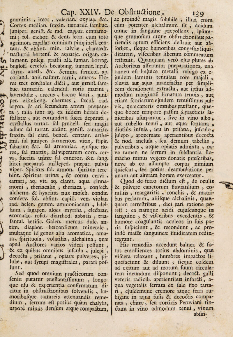 r c ~ graminis , ireos , valerian. oxylap. Scc. * j Cortex median. fraxin. tamarifc. fambuc. ^ juniper. genift. Sc rad. cappar. cinnamo¬ mi } fol. cichor. Sc dent. leon. cum toto ^ agrimon. capillar. omnium pimpinell. cen- , taur. Sc abfint. min. lalvia? , chamaadr. / ' nafturtii hertenf. Sc aquatic. origan. ca- Ia lanient, ptileg. praffii alb. fumar. borrag. »» ♦ bugloff. cerefol. becabung. fummit. lupul. S thym. aneth. Scc, Semina faenicul. ap. coriand. anif. nafturt. cami, ameos. Flo- r res tres cordiaies didi , aut genift. fam¬ buc. tamarifc. calendul. roris marini , lavendulx , crocus , baccte lauri , juni- Q per. alkekeng. chermes , faecul. rad. bryon. Sc ari fecundum artem praepara¬ ta *, talia funt aq. ex iifdem herbis de- ftillatae , aut eoriundem fucci depurati , cryftallus tartar. fal prunell. fed magis ^ adhuc fal tartat. abfint. genift. tamarifc. r- fraxin. fal card. bened. centaur. arthe- k|M ^ mif. fal juniper. farmentor. vitis , ftipit. fabarum Scc. fal armoniac. ejufque flo- res, fal martis, fal viperarum corn. cer- ?vi, fuccin. urinae fal cancror. Scc. fang. hirci praeparat, milleped. praepar. pulvis s viper. Spiritus fal. armon. fpiritus tere- bint. Spiritus urinae , Sc cornu cervi , tartari, aq. vit. aq. claret, aqua cinna¬ momi , theriacalis , theriaca , confed. alcherm. Sc hyacint. nux mofch. condit, conferv. fol. abfint. capill. ven. vio lar. rad. helen. gumm. ammoniacum , bdel¬ lium , fagapen. aloes myrrha , eleduar. aromatic. rofat. diarrhod. abbatis , tria- Jfantal. laetific. Galen. mercur. dulc. an- tim. diaphor. befoardicum minerale , multaque id genus alia aromatica, ama¬ ra, fpirituofa, volatilia, alchalina, quae ui apud Audores varios videri poffunt , V Sc ex quibus omnibus jufcula , julepi , decoda , ptifanae , opiatae pulveres, pi¬ lulae , aut fyrapi magiftrales, parari pof- funt. Sed quod omnium pradicorum con- fenfu putatur praeftantiflimum , longo- qiie ufu Sc experientia confirmatum di¬ citur in obftrudionibus folvendis , hu- moribufque tartareis attenuandis reme¬ dium , ferrum eft potius quam chalybs, utpote minus denfum atque comparum, Cap. XXIV. De Obftrutfione. ) * \ J } 139 ac proinde magis folubile *, illudi enim cum potenter alcbalinum fit , acidum omne in fanguine praepollens , ipfum- que grumofum atque obftrudionibus pa¬ tiendis aptum efficiens deftruit aut ab- forbet, fcque humoribus congeftis liqui¬ ditatem, vifceribus liberum commeatum reftituit. Quanquam vero ejus plures ab Ausioribus afferantur praeparationes, una- tamen eft hujufce metalli rubigo ex e~ jufdem laminis tenuibus rore majali > pluvia aut aqua madefadis per fimpli- cem derafionem extrada, aut ipfius ad¬ modum rubiginof limatura tenuis , aut; etiam fcoriarum e jufdem tenuiffimus pul¬ vis, quaecaetetis omnibus proflant, quae¬ que hocce tempore paffm a praedicis fa- nioribus ufurpantur , fve in vino albo, aut rubello tenui , aut aqua fontana » diutius infufa , feu in ptifana, jufcuio, julepo , apozemate aperientibus decoda Sc nod. inclufa , feu demum tabellis , pulveribus , atque opiatis admixta j ca¬ ve tamen ne fertum in fubftantia fto- macho minus vegeto donatis praeferibas, neve ab eo affumpto corpus nimium quiefeat, fed potius deambulatione per unam aut alteram horam exerceatur. Quod de ferro didum eft , de oculis Sc pulvere cancrorum fluviatilium , co¬ ralliis , margaritis , conchis , Sc matri¬ bus perlarum, aliifque alchalinis, quati- quam terreflribus , dici pari ratione po¬ te 11 : ea namque acidi cujufcunque in fanguine , Sc vifceribus excedentis , Sc humore coagulantis aculeos in fuis po- ris fufpiciunt , Sc recondunt , ac pro¬ inde malfe fanguineae fluiditatem redin¬ tegrant . His remediis accedant balnea Sc fo¬ tus emollientes totius abdominis , quae vifcera relaxant , humores impados li¬ quefaciunt Sc diluunt , fcque eofdem ad exitum aut ad motum fuum circula¬ rem ineundum difponunt i decod. galli veteris radicib. aperientibus infardi, a- qua vegetalis ferrata ex fale fixo tarta¬ ri , ejufdemque cremore atque ferri ru- bigine in aqua fufis Sc decodis compa¬ rata , chinae, feu corticis Peruviani tin- dura in vino admodum tenui, vinum abfin-