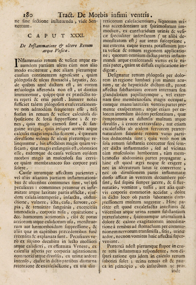ne fine fedione inftituenda , vide Sen- nertum. CAPUT XXXI. De Inflammatione & ulcere Renum atque Veficg. INflammatio renum & vefico atque ea- rumdem partium ulcus cum non alio modo excitentur , nec aliam plerumque caufam continentem agnofcant , quam phlogolis Sc ulcus ftomachi, hepatis , &c. de quibus ante didum eft , in eorum othiologia afferenda non eft , ut diutius immoremur, quippe quae ex praedidtis to¬ ta repeti Sc emi poteft . Innuere nobis fufficiet talem phlogofim exulcerationem- ve non admodum frequentes effe , nifi forfan in renum Sc vefico calculofa di- fpofitione Sc lotii fuppreflione j Sc re¬ nes 3 quia magis carnofi funt , Sc fan- gutne irrigui, quia infuper arenis atque calculis magis impadis fcatent, e quorum divulfione vulnus Sc ulcus plerumque re- linquuntur , his affedibus magis quam ve¬ li cam , quo magis exfanguis eft, obnoxios effe, eademque de caufa velicam eofdem morbos magis in mufculofa fua cervi¬ ce quam membranaceo fuo corpore pati folere. Caidie utrumque affedum patientes , vel aliis aliarum partium inflammationi¬ bus Sc ulceribus communes funt, vel ipff peculiares : communes petuntur ex infir¬ mitate atque laxitate partis afflido, ejuf- dem calida intemperie, infardu, obftru- dione,. vulnere, idu, cafu, fervore, co¬ pia , Sc tenuitate fanguinis , excercitiis immodicis, corporis nifu , equitatione Scc. humorum acrimonia , cibi Sc potus acriorum atque calidiorum ufu, menftruo- rum aut homorrhoidum fuppreffione, Sc aliis quo in capitibus procedentibus fuse recenfita Sc explanata funt. Peculiares ve¬ ro ex ffupino decubitu in ledo molliori atque calidiori, ex effronata Venere, ex calculis afperis per corporis agitationem commotis atque divulfis, ex urino ardore Intenfo, ejufve in didis partibus diuturna retentione Sc excalefadione 3 ex ufu diu¬ reticorum calefacientium, liquorum uri¬ nas accendentium aut fpirituoforum im¬ modico, ex cantharidum urinis & ve fi¬ co fpecialiter infenfarum ( ut alibi de- monftratum eft ) aut intus fufeeptione , aut externa eaque iterata potiflhmim jux¬ ta vefico Sc renum regionem applicatio¬ ne ; quorum omnium dictas partes inflam¬ mandi atque exulcerandi virtus ex fe ni¬ mis patet > quam ut diffufa explicatione in¬ digeat . Defignatur renum phlogolis per dolo¬ rem in regione lumbari plus minus acu-i tum, ut de hepatitide didum eft, prout affedus fubftantiam eorum internam feu glandulofam papillaremque , vel exter¬ nam five membranofam magis occupat, eiimque manu laterales ventris partes pre¬ mente exafperatum, atqfie etiam per ca¬ lorem intenfum ibidem perfentitum, quo fymptomata ex diftenfis multum atque divulfis, a cruore extravalato, aut etiam excalefadis ab eodem fervorem proter- naturalem fubeunte renum variis parti¬ bus deducenda funt •, quia vero non in fola renum fubftantia coercetur fere fetn- per dida inflammatio , fed ad vicinas tum mufculofas lumborum , tum mem- branofas abdominis partes propagatur , hinc eft quod ogri neque fe erigere > nec in alterutrum latus fe convertere , nec ob divulfionem partis inflammato dorfo affixo in ventrem decumbere pof- fint, fed fupini femper jacere, & fifter- nutatio, vomitus , tuffis , aut alia quo¬ vis corporis commotio accidat , dolor in dido loco ob partis laborantis com- preffionem multum augeatur . Hine pa¬ riter eft quod excalefadis inteftinis Sc vifceribus atque urina renum fubftantiam proterlabente, fpirituumque animalium a dolore Sc calore exagitatorum inordina¬ tione a renibus ad ftomachum per commu¬ nionem nervorum tranfmiffa, fitis, urino ardor, necnon vomitus huic affedui fuper- veniant. Pro te rea adeft plerumque ftupor in cru¬ re reni inflammato refpondente, nondi- fpari ratione qua idem in calculo renum fuboriri folet ; urina tenuis eft Sc pau¬ ca in principio ? ob infardum ac pro¬ inde