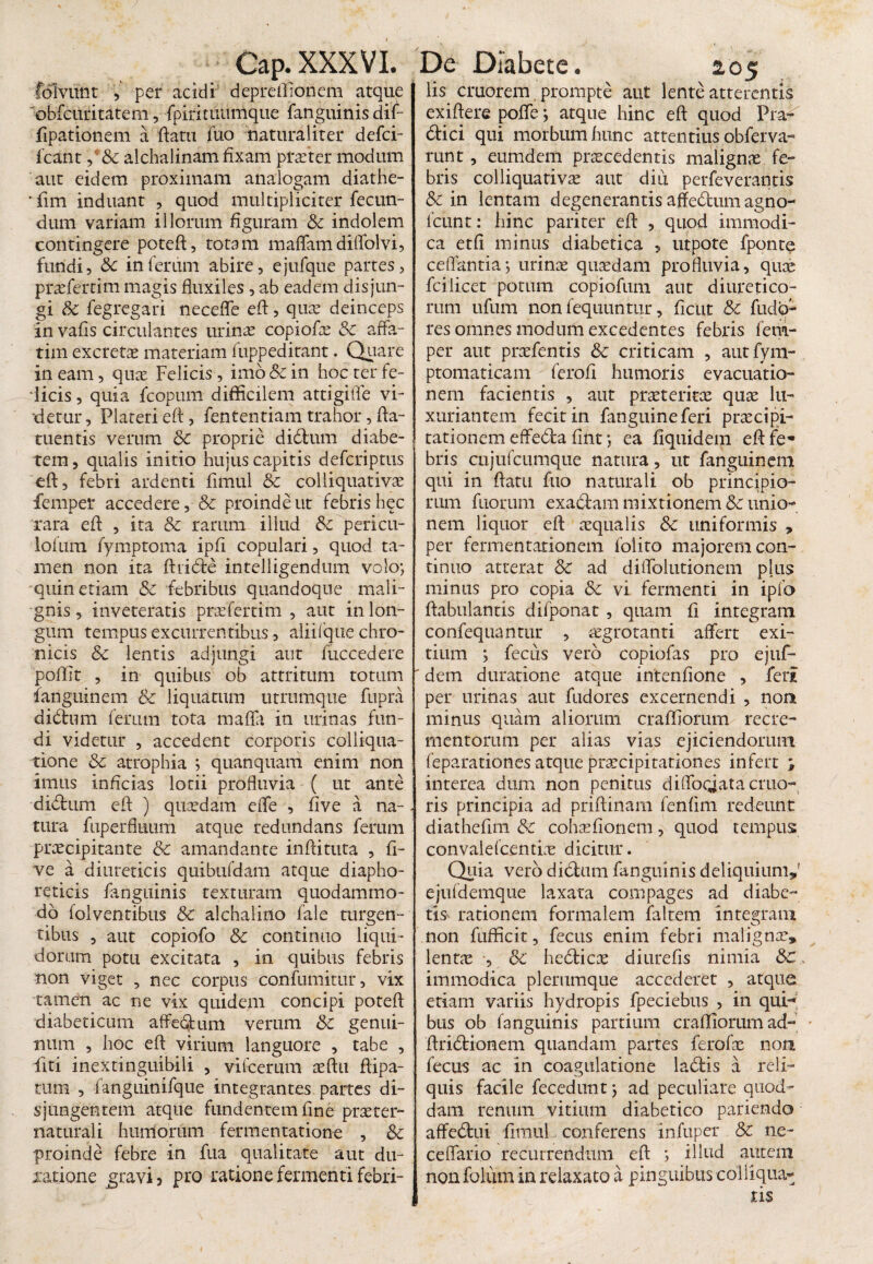 lolvunt , per acidi depreffionem atque obfcuritatem, fpiritivdmque fanguinis dif- fipationem a flatu fuo naturaliter defci- Icant,' & alchalinam fixam praeter modum aut eidem proximam analogam diathe- 'fim induant , quod multipliciter fecun¬ dum variam illorum figuram & indolem contingere potefl, totam maflamdiffolvi, fundi, inferum abire, ejufque partes, praefertim magis fluxiles , ab eadem disjun¬ gi & fegregari neceffe efl, qute deinceps in vafis circulantes urinae copiofae & affa¬ tim excretae materiam fuppeditant. Quare in eam, quae Felicis, imo &c in hoc ter fe¬ licis , quia fcopum difficilem attigifle vi¬ detur, Plateri efl:, fententiam trahor, fla- tuentis verum & proprie didtum diabe¬ tem , qualis initio hujus capitis defcriptus efl, febri ardenti fimul & colliquativae femper accedere, & proinde ut febris hec rara efl: , ita & rarum illud &c pericu- lofum fymptoma ipfi copulari, quod ta¬ men non ita ftiiCte intelligendum volo; quin etiam &z febribus quandoque mali¬ gnis , inveteratis praefertim , aut in lon¬ gum tempus excurrentibus, aliifque chro¬ nicis & lentis adjungi aut fuccedere poffit , in quibus ob attritum totum fanguinem & liquatum utrumque fupra didtum ferum tota mafla in urinas fun¬ di videtur , accedent corporis colliqua- tione & atrophia ; quanquam enim non imus inficias lotii profluvia ( ut ante didtum efl ) quaedam effe , five a na¬ tura fuperfluum atque redundans ferum praecipitante & amandante inftituta , fi¬ ve a diureticis quibufdam atque diapho¬ reticis fanguinis texturam quodammo¬ do folventibus & alchalino fale turgen¬ tibus , aut copiofo Sc continuo liqui¬ dorum potu excitata , in quibus febris non viget , nec corpus confumitur, vix tamen ac ne vix quidem concipi poteft diabeticum affectum verum & genui¬ num , hoc efl virium languore , tabe , iiti ineXtinguibili , vifcerum teftu flipa- tum , fanguinifque integrantes partes di¬ sjungentem atque fundentem fine praeter- naturali humorum fermentatione , & proinde febre in fua qualitate aut du- xatione gravi , pro ratione fermenti febri- lis cruorem prompte aut lente atterentis exiflere pofie; atque hinc efl quod Pra^ <flici qui morbum hunc attentius obferva- runt, eumdem procedentis maligno fe¬ bris colliquativo aut diii perfeverantis & in lentam degenerantis affedum agno- fcunt: hinc pariter efl , quod immodi¬ ca etfi minus diabetica , utpote fponte ceffantia; urino quodam profluvia, quo fcilicet potum copiofum aut diuretico¬ rum ufum non fequuntur, ficut & fudo- res omnes modum excedentes febris fem¬ per aut profentis 6c criticam , autfym- ptomaticam ferofi humoris evacuatio¬ nem facientis , aut proterito quo lu¬ xuriantem fecit in fanguineferi procipi- tationem effe&a fint; ea fiquidem efl: fe¬ bris cujufcumque natura, ut fanguinem qui in flatu fuo naturali ob principio¬ rum fuoriim exactam mixtionem 8c unio¬ nem liquor efl oqualis & uniformis > per fermentationem folito majorem con¬ tinuo atterat 5c ad diffolutionem phis minus pro copia & vi fermenti in ipfo ftabulantis difponat , quam fi integram confequantur , aegrotanti affert exi¬ tium ; fecus vero copiofas pro ejuf- dem duratione atque intenfione , feii per urinas aut fudores excernendi , non minus quam aliorum craffiorum recre¬ mentorum per alias vias ejiciendorum feparationes atque praecipitationes infert j interea dum non penitus diflbqjata erua¬ ris principia ad priftinam fenfim redeunt diathefim &c cohofionem, quod tempus convalefcentio dicitur. Quia vero dictum fanguinis deliquium,’ ejufdemque laxata compages ad diabe- tis rationem formalem faltem integram non fuffkit, fecus enim febri maligna:, lentae , & hedticx diurefis nimia &C immodica plerumque accederet , atque etiam variis hydropis fpeciebus , in qui-' bus ob fanguinis partium craffiorum ad- Aridtionem quandam partes ferofae non fecus ac in coagulatione ladtis a reli¬ quis facile fecedunt; ad peculiare quod¬ dam renum vitium diabetico pariendo affectui fimul conferens infuper & ne- ceffario recurrendum efl ; illud autem non folum in relaxato a pinguibus coi liqua-; tis
