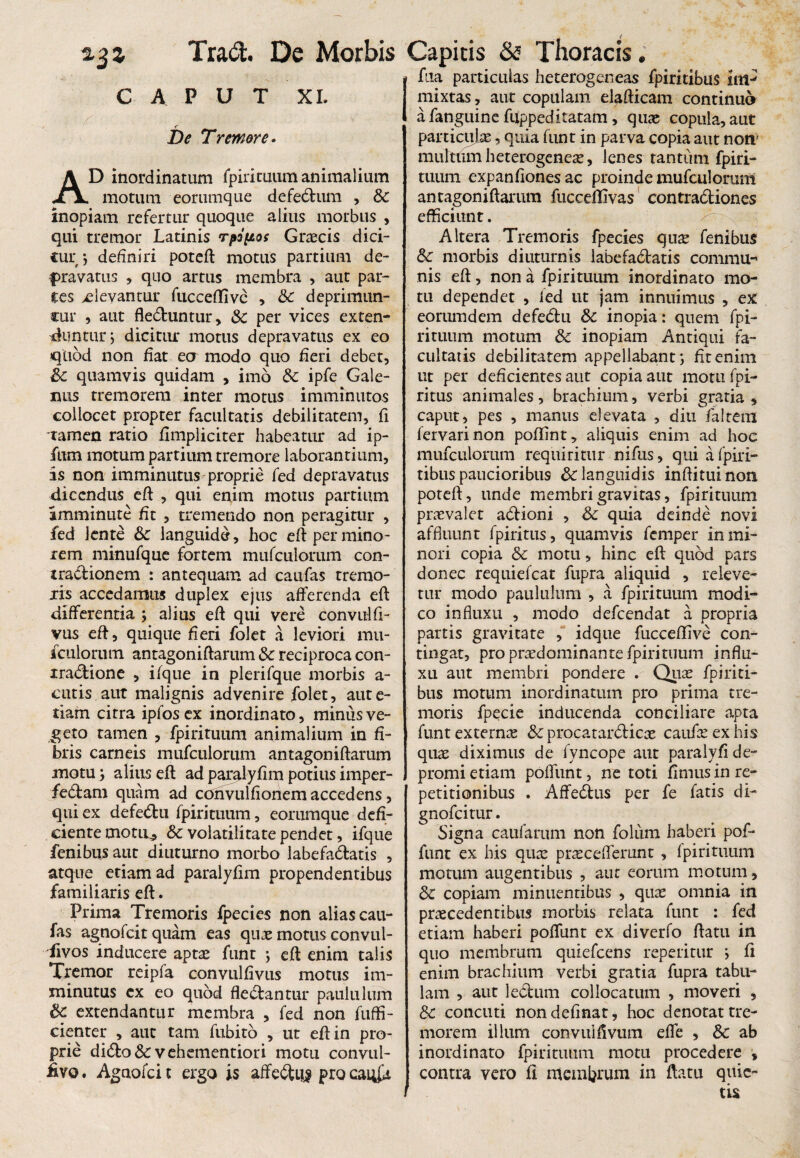 caput X I. < De Tremore. AD inordinatum fpirituum animalium motum eorumque defedum , Bc inopiam refertur quoque alius morbus , qui tremor Latinis rpopos Graecis dici- cur •, definiri potefl motus partium de¬ gravatus , quo artus membra , aut par¬ ces xlevantur fucceflivc , Bc deprimun- cur , aut fleduntur, Bc per vices exten¬ duntur ; dicitur motus depravatus ex eo quod non fiat ea modo quo fieri debet, Bc quamvis quidam , imo Bc ipfe Gale¬ nus tremorem inter motus imminutos collocet propter facultatis debilitatem, fi tamen ratio fimpliciter habeatur ad ip- fum motum partium tremore laborantium, is non imminutus proprie fed depravatus dicendus efl , qui enim motus partium imminute fit , tremendo non peragitur , fed lente &: languide, hoc eft per mino¬ rem minufque fortem mufculomm con- tradionem : antequam ad caufas tremo¬ ris accedamus duplex ejus afferenda efl differentia j alius efl qui vere convulfi- vus eft, quique fieri folet a leviori mu- iculorum antagoniftarum Bc reciproca con- mdione , ifque in plerifque morbis a- cutis aut malignis advenire folet, aute- tiam citra ipfosex inordinato, minus ve¬ geto tamen , fpirituum animalium in fi¬ bris carneis mufculorum antagoniftarum motuj alius eft ad paralyfim potius imper- fedam quam ad convulfionem accedens, qui ex defedu fpirituum, eorumque defi¬ ciente motir, & volatilitate pendet, ifque fenibus aut diuturno morbo labefactatis , atque etiam ad paralyfim propendentibus familiaris eft. Prima Tremoris fpecies non alias cau¬ fas agnofeit quam eas quas motus convul- Tivos inducere aptas funt ; eft enim talis Tremor reipfa convulfivus motus im¬ minutus cx eo quod flectantur paululum Bc extendantur membra , fed non fuffi- cienter , aut tam fubito , ut eft in pro¬ prie dido& vehementiori motu convul- £vo. Agaofci t ergo is affediig pro cai^a fua particulas heterogeneas fpiritibus im-' mixtas, aut copulam elafticam continuo afanguine fuppeditatam, quae copula, aut particulae, quia funt in parva copia aut non' miiltUm heterogenese, lenes rantiini fpiri- tuum expanfiones ac proinde mufculorum antagoniftarum fucceffivas contradiones efficiunt. Altera Tremoris fpecies qux fenibus Bc morbis diuturnis labefadatis commu¬ nis eft, non a fpirituum inordinato mo¬ tu dependet , ied ut jam innuimus , ex eorumdem defedu Bc inopia: quem fpi¬ rituum motum Bc inopiam Antiqui fa¬ cultatis debilitatem appellabant; fit enim ut per deficientes aut copia aut motu fpi- ritus animales, brachium, verbi gratia, caput, pes , manus elevata , diu fialtem fervarinon poflint, aliquis enim ad hoc mufculomm requiritur nifus, qui a fpiri- tibus paucioribus & languidis inftituinon poteft, unde membri gravitas, fpirituum praevalet adioni , Bc quia deinde novi affluunt fpiritus, quamvis femper in mi¬ nori copia Bc motu, hinc eft quod pars donec requiefeat fupra aliquid , releve¬ tur modo paululum , a fpirituum modi¬ co influxu , modo defeendat a propria partis gravitate , idque fucceffive con¬ tingat, pro praedominante fpirituum influ¬ xu aut membri pondere . Quas fpiriti¬ bus motum inordinatum pro prima tre¬ moris fpecie inducenda conciliare apta funt externa Bc procatardicas caufas ex his quae diximus de fyncope aut paralyfi de¬ promi etiam poflfunt, ne toti fimus in re¬ petitionibus . Affedus per fe fatis di- gnofeitur. Signa caufarum non folum haberi pof- funt ex his quae praeceflerunt , fpirituum motum augentibus , aut eorum motum, Bc copiam minuentibus , quae omnia in praecedentibus morbis relata funt : fed etiam haberi poflfunt ex diverfo flatu in quo membrum quiefeens repetitur ; fi enim brachium verbi gratia fupra tabu¬ lam , aut ledum collocatum , moveri , Bc concuti nondefinat, hoc denotat tre¬ morem illum convuifivum effe , Bc ab inordinato fpirituum motu procedere , contra vero fi membrum in flatu quie¬ tis