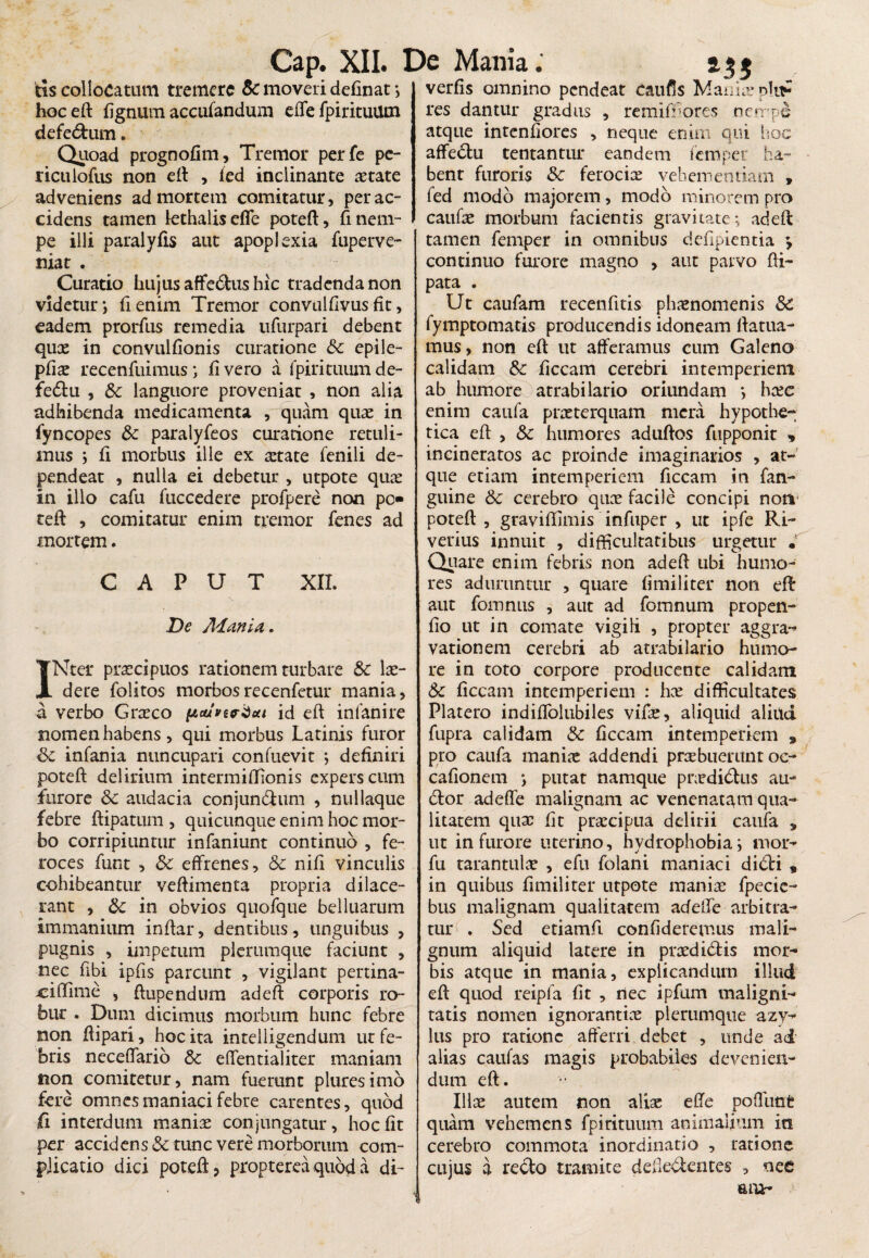 verfis omnino pendeat Caufls Mania? p!u? res dantur gradus , remiffiores nerrpe tis collocatum tremere Sc moveri delinat ; hoc eft lignum accufandum effe fpirituUtn defe&um. Quoad prognolim, Tremor perfe pe- ricuiofus non eft , ied inclinante aetate adveniens ad mortem comitatur, per ac¬ cidens tamen lethalisefle poteft, fi nem¬ pe illi paralylis aut apoplexia fuperve- niat . Curatio hujus affe&us hic tradenda non videtur ; fienim Tremor convulflvus fit, eadem prorfus remedia ufurpari debent qux in convullionis curatione &c epile- plix recenfuimus; livero a fpirituumde- fedtu , Sc languore proveniat , non alia adhibenda medicamenta , quam quae in fyncopes Sc paralyfeos curatione retuli¬ mus ; li morbus ille ex aetate fenili de¬ pendeat , nulla ei debetur , utpote quae in illo cafu fuccedere profpere non po teli , comitatur enim tremor lenes ad mortem. CAPUT XII. De Adania. INter praecipuos rationem turbare Sc lx- dere folitos morbosrecenfetur mania, a verbo Grxco id eft infanire nomen habens, qui morbus Latinis furor Sc infania nuncupari confuevit ; definiri poteft delirium intermiftionis expers cum furore Sc audacia conjun&um , nullaque febre ftipatum , quicunque enim hoc mor¬ bo corripiuntur infaniunt continuo , fe¬ roces funt , Sc effrenes, Sc nili vinculis cohibeantur veftimenta propria dilace¬ rant , Sc in obvios quofque belluarum immanium inftar, dentibus, unguibus , pugnis , impetum plerumque faciunt , nec fibi ipfts parcunt , vigilant pertina- ^iftime , ftupendum adeft corporis ro¬ bur . Dum dicimus morbum hunc febre non ftipari, hoc ita intelligendum ut fe¬ bris neceffario Sc effentialiter maniam non comitetur, nam fuerunt pluresimo fere omnes maniaci febre carentes, quod fi interdum maniae conjungatur, hoclit per accidens& tunc vere morborum com¬ plicatio dici poteft ? propterea quod a di- atque mtenliores , neque enim qui hoc affedu tentantur eandem femper ha¬ bent furoris Sc ferocia: vehementiam , fed modo majorem, modo minorem pro caufx morbum facientis gravitate; adeft tamen femper in omnibus delipientia ^ continuo furore magno , aut parvo fli- pata . Ut caufam recenfitis phxnomenis Sc fymptomatis producendis idoneam ftatua- mus, non eft ut afferamus cum Galeno calidam &c ficcam cerebri intemperiem ab humore atrabilario oriundam *> hxe enim caufa praeterquam mera hypothe¬ tica eft: , Sc humores aduftos fupponic * incineratos ac proinde imaginarios , at¬ que etiam intemperiem ficcam in fan- guine Sc cerebro qux facile concipi non poteft , graviftimis infuper , ut ipfe Rt- verius innuit , difficultatibus urgetur . Quare enim febris non adeft ubi humo¬ res aduruntur , quare limiliter non eft: aut fomnus , aut ad fomnum propen- lio ut in comate vigili , propter aggra- vationem cerebri ab atrabilario humo¬ re in toto corpore producente calidam Sc liceam intemperiem : hx difficultates Platero indiffolubiles vifx, aliquid aliud fupra calidam Sc liceam intemperiem 3 pro caufa manix addendi prxbuerunt oc- calionem *, putat namque prxdidtis au¬ dior adeffe malignam ac venenatam qua¬ litatem qux lit prxeipua delirii caufa s ut in furore uterino, hydrophobia; mor- fu tarantulx , efu folani maniaci didi , in quibus limiliter utpote manix fpecie- bus malignam qualitatem adeffe arbitra¬ tur . Sed etiamfi confideremus mali¬ gnum aliquid latere in prxdidis mor¬ bis atque in mania, explicandum illud eft quod reipfa lit , nec ipfum maligni¬ tatis nomen ignorantix plerumque azy- lus pro ratione afferri debet , unde ad alias caulas magis probabiles devenien¬ dum eft. Illx autem non alix effe poffunt quam vehemens fpirituum animalium iti cerebro commota inordinatio , ratione cujus a recto tramite dededentes , nee aah