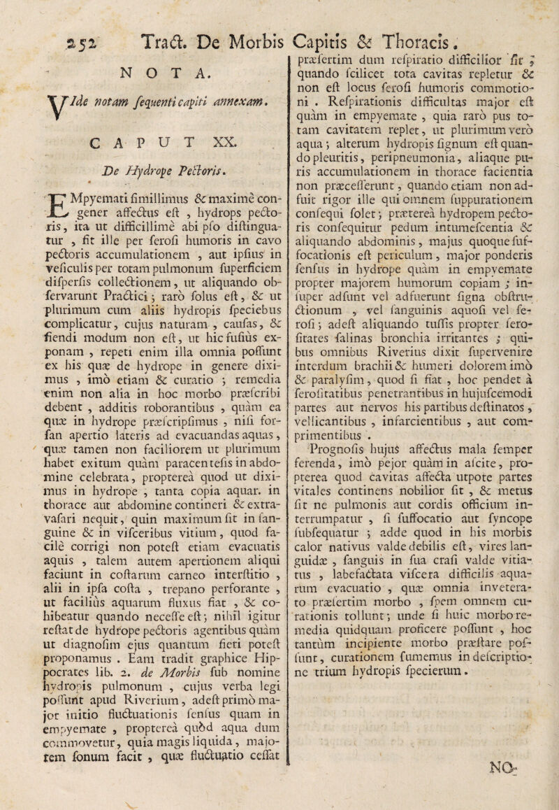 NOTA. y'Ide notam fequenticapiti annexam» j CAPUT XX. De Hydrope PeBorls. « m 4 i EMpyemati fimillinius & maxime con- ✓ gener affedus eft , hydrops pedo¬ ris , ita ut difficillime abi pfo diftingua- tur 5 fit ille per ferofi humoris in cavo pedoris accumulationem , aut ipfius in veficulis per totam pulmonum fuperficiem difperfis colledionem, ut aliquando ob~ fervarunt Pradici j raro folus eft, & ut plurimum cum aliis hydropis fpeciebus complicatur, cujus naturam , caufas, & iiendi modum non eft, ut hicfufius ex¬ ponam , repeti enim illa omnia poffunt ex his quae de hydrope in genere dixi¬ mus , imo etiam & curatio > remedia enim non alia in hoc morbo prsefcribi debent , additis roborantibus , quam ea qua? in hydrope prasfcripfimus , nili for- fan apertio lateris ad evacuandas aquas, qua? tamen non faciliorem ut plurimum habet exitum quam paracentefis in abdo¬ mine celebrata, propterea quod ut dixi¬ mus in hydrope , tanta copia aquar, in thorace aut abdomine contineri & extra- vafari nequit, quin maximum fit in fan- guine & in vifceribus vitium, quod fa¬ cile corrigi non poteft etiam evacuatis aquis , talem autem apertionem aliqui faciunt in coftarum carneo interftitio , alii in ipfa cofta , trepano perforante , ut facilius aquarum fluxus fiat , 5c co¬ hibeatur quando necefTeeft; nihil igitur reflat de hydrope pedoris agentibus quam ut diagnofnn ejus quantum fieri poteft proponamus . Eam tradit graphice Hip¬ pocrates lib. 2. de Morbis fub nomine hydropis pulmonum , cujus verba legi poffunt apud Riverium, ad eft primo ma¬ jor initio fluduationis fenfus quam in empyemate , propterea qu&d aqua dum commovetur, quia magis liquida, majo- rem fbnum facit , quas fludu^tio calat praefertili! dum refpiratio difficilior fit J quando fcilicet tota cavitas repletur &C non eft locus ferofi humoris commotio¬ ni . Refpirationis difficultas major eft quam in empyemate , quia raro pus to¬ tam cavitatem replet, ut plurimum vero aqua *, alterum hydropis Agnum eft quan¬ do pleuritis, peripneumonia, aliaque pu¬ ris accumulationem in thorace facientia non praeceflerunt, quando etiam non ad¬ fuit rigor ille qui omnem fuppurationem confequi folet; praeterea hydropem pedo¬ ris confequitur pedum intumefcentia 5c aliquando abdominis, majus quoque fuf- focationis eft periculum, major ponderis fenfus in hydrope quam in empyemate propter majorem humorum copiam ; in- fuper adfunt vel adfuerunt figna obftru- dionum , vel fanguinis aquoft vel fe¬ rofi j ad eft aliquando tuffis propter fero- fitates falinas bronchia irritantes ; qui¬ bus omnibus Riverius dixit fupervenire interdum brachii&c humeri dolorem imo & paralyfim, quod fi fiat , hoc pendet a ferofitatibus penetrantibus in hujufcemodi partes aut nervos his partibus deftinatos vellicantibus , infarcientibus , aut com¬ primentibus . Prognofis hujus affedus mala fempcr ferenda, imo pejor quam in alcite, pro¬ pterea quod cavitas affeda utpote partes vitales continens nobilior fit , &c metus fit ne pulmonis aut cordis officium in¬ terrumpatur , fi fuffocatio aut fyncope fubfequatur > adde quod in his morbis calor nativus valde debilis eft:, vires lan¬ guidas , fanguis in fua crafi valde vitia¬ tus , labefadata vifcera difficilis aqua¬ rum evacuatio , qua? omnia invetera¬ to praefertim morbo , fpem omnem cu¬ rationis tollunf, unde fi huic morbo re¬ media quidquam proficere poffunt , hoc tantum incipiente morbo praeftare pol¬ iunt, curationem fumemus indefcriptio ne trium hydropis fpecierum. NOr