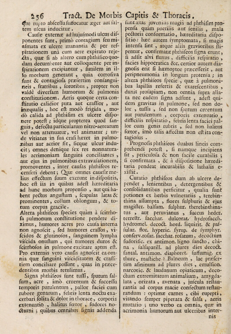 £56 Tra<5L De Morbi: dlie rupto abfceflufuffocatur aeger aut fal¬ cem ulcus inducitur. Caufae externae ad hujufmodi ulcus dif- ponentes funt, primo contagium feumi- afmata ex ulcere manantia & per ref- pirationem una cum aere expirato reje- .da, quae fi ab altero cum phthifico quo¬ dam decumbente aut colloquente perin- fpirationem excipiantur ,. fimilem in il¬ lo morbum generant , quia corrofiva funt & contagiofa praefertim confangui- neis , fratribus , fororibus , propter non valde diverfam humorum 8c pulmonis conftitutionem. Aeris quoque certa con- ftitutio calidior puta aut cradior , aut inaequalis , hoc eft modo frigida > mo¬ do calida ad phthifim ex ulcere difpo- 11 ere poteft ; idque propterea quod fan- guis , defedu particularum nitro-aerearum vel non attenuatur, vel animatur ; un¬ de vitiatas in fua crafi haeret in pulmo¬ nibus aut acrior fit, ficque ulcus indu¬ cit) omnes denique fex res nonnatura- les acrimoniam fanguini conciliantes , .aut ejus in pulmonibus extravalationem, promoventes , inter caufas phthifeos re- cenferi debent; Quae omnes cauefceme¬ lius effedum fuum exerunt in difpofitis, hoc eft iis in quibus ad eft hxreditaria ad hunc morbum propenfio , aut qui ha¬ bent pedtus anguftum , fcapulas latas & prominentes, collum oblongum, & to¬ tum corpus gracile. Altera phthifeos fpecies quam a fcirrho- fa pulmonum conftitutione pendere di¬ ximus , humores acres pro caufa interna non agnofeit , fed humores craflbs, vi- fcidos & glutinofos, fanguinem lympha vifeida onuftum , qui tumores duros Sc fcirrhofos in pulmone excitare aptus eft. Pro externis vero caulis agnofeit ea om¬ nia quas fanguini vifeiditatem & crafti- tiem conciliare poliunt , quas in proce¬ dentibus morbis retulimus. Signa phthifeos funt tufl!> fputum fal- fum, acre , imo cruentum 8c fucceflu temporis purulentum , pallor faciei cum rubore genarum, febris lenta nodtuexa¬ cerbari folita & dolor in thorace, corporis extenuatio , halitus fcetor , fudores no¬ cturni j quibus omnibus fignis addenda Capitis Thoracis. funt aetas juvenilis magis ad phtbifim pro- penfa quam puerilis aut lenii is , mala pedoris conformatio, horeditaria difpo- fitio.* hoc autem fymptomata, ii magis intenfa fint , atque aliis gravioribus fti- pentur, confirmato phthifeos ligna erunt, fi adiit alvi fluxus , difficilis refpiratio , facies hippocratica &c. certior autem dia- gnolis erit fi homoptoe proceiferit , aut peripneumonia in longum protenia ; in altera phthifeos fpecie , quo a pulmoni¬ bus lapillis refertis & exarefeentibus , duxit profapiam, non omnia fupra alla¬ ta nec eadem figna adfunt , adeft qui¬ dem gravitas in pulmone, fed non do¬ lor , tulfis , fed non fputum cruentum aut purulentum , corporis extenuatio , difficilis refpiratio, febris lenta faciei pal¬ lor cum genis rubris , fed noti halitus fcotor, imo talis affedus non eft ita con¬ tagio fus . • Prognofts phthifeos duabus lineis com¬ prehendi poteft , fi namque incipiens fit , pcriculofa & non facile curabilis *, fi confirmata , & a difpofitione horedi- taria pendeat incurabilis 3c lathalis e- xiftit. Curatio phthifeos dum ab ulcere de¬ pendet , lenientibus , detergentibus &C confoiidantibu3 perficitur , qualia funi potiones ex herbis vulnerariis , terebin¬ thina a Sumpta , flores fulphuris 8c ejus magifter. balfam. fulphur. therebinthina- tus , aut peruvianus , fuccus heder. terreltr. facchar. dulcorat/ hydrofacch. hvdromel. decod. hord. fiquirit. & paf- fular. flor, hyperic. fyrup. de fymphyr. conferv.rofar. facchar. rofatum, decodttm fudorific. ex antimon. ligno fando, gbi¬ na , falfaparill. ad plures dies decod. fantah antimon. diaphoret. fuffumig. ex thure, maftiche ? Balneum , lac praefer- tim alininum ad plures dies , emulflon. narcotic. & laudanum opiaticum, deco- dum extremitatum animalium, amygda- lata , orizata , avenata , jufcula reftau- rantia ad corpus macie confedumreftau- randum : optimas carnes , cibi eupepti, vitando femper piperata Sc falfa , aeris mutatio ; uno verbo ea omnia, quas in acrimonia humorum aut ulceribus inter¬ nis