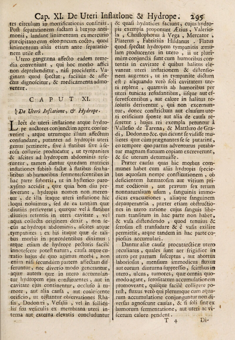 tes circulum in mortificationis confiniis. Poft reparationem fadam a butyro anti- monii, laudant linimentum ex mercurio praecipitato cum oleo nucum codo, quod linimentum alias etiam ante feparatio- nem utile eft. Utero gangraena affedo eadem reme¬ dia conveniunt , qui hoc morbo affici non deprehenditur , nifi prociderit. Va¬ ginam quod fpedat , facilius & affe- dus dignofcitur, Sc medicamenta admo¬ ventur . C A P U T XI. Uteri Inflatione, & Hydrope* T Icet de uteri inflatione atque hydro- L^j pe audores conjundim agere confue- verint , atque utrumque illum affedum confundant, putantes ad hydropis uteri genus pertinere, five a flatibus five afe- rofa colluvie producatur , ut tympanites & afcites ad hydropem abdominis refe¬ runtur , tamen dantur quaedam matricis inflationes fubito fadae a flatibus feu ha¬ litibus ab humoribus fermentefcentibiis in hac parte fubortis, ut in hyfterico paro- xyfmo accidit , qn^e quia hon diu per¬ leverant , hydropis nomen non meren¬ tur , de illa itaque uteri inflatione hic .loqui noluimus , fed de ea tantum quae diutius perleverat \ quaeque vel a flatibus diutius retentis in uteri cavitate , vel .aqua coiieda originem duxit , non le- cus ac hydrops abdominis, afcites atque tympani tes ; ex hj^ itaque quae de tali¬ bus morbis in praecedentibus diximus *, atque etiam de hydrope pedoris facile innotefcere poteft natura, caufa atque cu¬ ratio hujus de quo agimus morbi , non enim nifi fecundum partem afiedamdif feruntur, nec diverfo modo generantur, aquae autem qu^e in utero accumulan¬ tur hydropem ejus conftituentes , aut in cavitate ejus continentur, occlufo a tu¬ more , aut alia caufa , aut coalefcente orificio, ut teftantur obfervationes Rha- fis , Dodonxi , Vefalii , vel in follicu¬ lis feu veficulis ex membrana uteri in¬ terna aut externa elevatis concluduntur & quafi bydatides faciunt* cujus hydro¬ pis exempla proponunt Arius , Valerio- la , Chriftophoms a Vega , Mercator , Platerus , Fabritius Hildanus . Flatus quod fpedat hydropem tympanitis aemu¬ lam producentes in utero , ii ut pluri¬ mum conjundi funtcum humoribus con¬ tentis in cavitate e quibus halitus ele¬ vantur uteri inflationem & diftenfio- nem augentes , ut in tympanite didum eft ; aliquando vero foli cavitatem ute¬ ri replent , quamvis ab humoribus per uteri tunicas refudantibus, iifque autef- fervefeentibus , aut calore in halitus re^- folutis deriventur , qui non excernum- tur, donec conffriduni aut clatifumute- ri orificium fponre aut alia de caufa re¬ feretur *, hujus rei exempla petuntur a Vallefio de Tarena, & Matthaeo de Gra¬ di , Dodonaeo &c. qui dicunt fe vidiffe mu¬ lieres quse cum praegnantes fe fe putarint, eo tempore quo partus adventurus putaba¬ tur magnam flatuum copiam excreverunt, & fic uterum detumuiffe. Praeter caufas quas hic morbus com¬ munes habet cum aliis hydropis fpecie- bus aquofam nempe conflitutionem , ob deficientem haematofim aut vitium pri¬ mae codionis , aut pravum fex rerum nonnaturalium ufutn , fanguinis immo¬ dicas evacuationes , aliaque fanguinem depauperantia , praeter etiam obftrudio- nes in utero ratione cujus fanguis libe¬ rum tranfirum in hac parte non habet, &c vafa diftendendo , quod renuius Sc ferofius eft tranfudare Sc e vafis exilire permittit, atque tandem in hac parte cq- piofius accumulari. Dantur aliae caufae procatardicae utero peculiares , quales funt aer frigidior in utero per partum fufeeptus , aut abortus laboriofus , menfium immodicus fluxus: aut eorum diuturna fuppreflio, fcirrhus in utero, ulcus, tumores, quae omnia quo¬ modo agant, ierofitatum accumulationem promoveant, quifque facile colligere po- teft, fluxus vero qui plerumque cum aqua¬ rum accumulatione conjunguntur non di- verfas agnofeunt caufas, & fi foli fintex humorum fermentatione, aut uteri ac vi- fcerum calore pendent. T 4 Di-