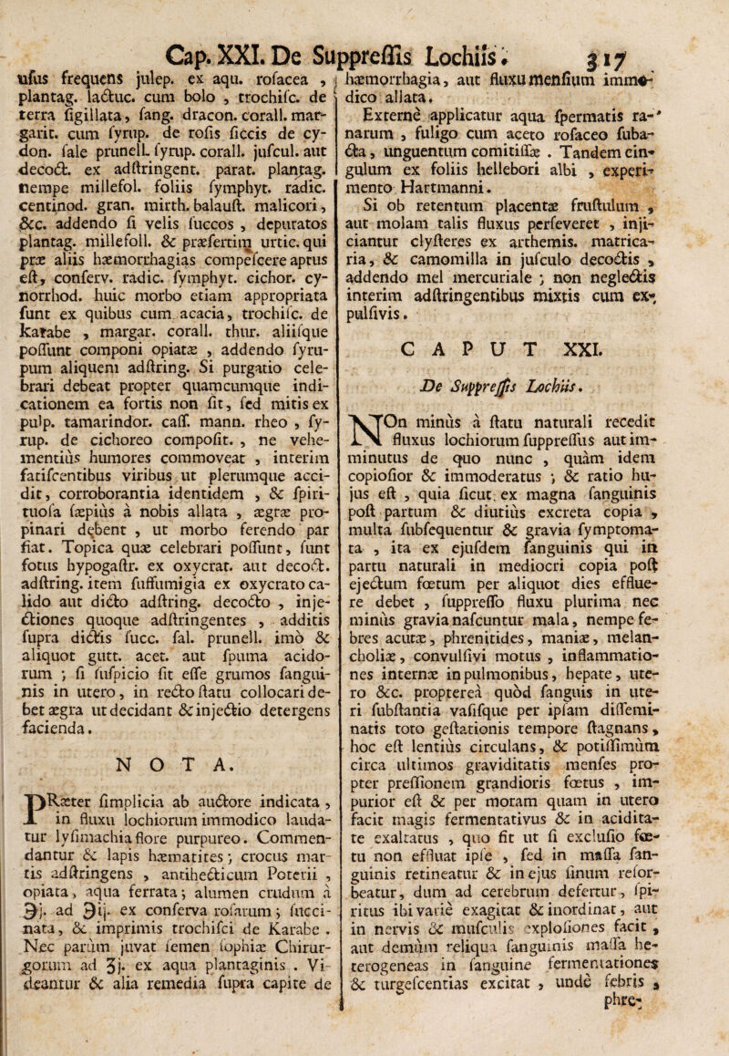 Cap.XXI. De Suppreflis tifus frequens julep. ex aqu. rofacea , j plantag. laduc. cum bolo , crochifc. de terra ifigiilata, fang. dracon, coralt. mar- garic. cum fyrup. de rofis ficcis de cy- don. fale prunell. fyrup. corall. jufcul. aut <iecod. ex adftringent. parat, planpag. tiempe millefol. foliis fymphyt. radie, centinod. gran. rairth. balauft. malicori, dic. addendo fi velis fuccos , depuratos plantag. millefoll. Sc praeferam urtic. qui prae aliis haemorrhagias compefcere aptus eft, conferv. radie, fymphyt. cichor. cy- norrhod. huic morbo etiam appropriata funt ex quibus cum acacia, trochifc. de katabe , margar. corall. thur. aliifque poffunt componi opiat£ , addendo fyru- pum aliquem adftring. Si purgatio cele¬ brari debeat propter quam cumque indi¬ cationem ea fortis non fit, fed mitis ex pulp. tamarindor. calf. mann. rheo , fy¬ rup. de cichoreo compofit. , ne vehe¬ mentius humores commoveat , interim fatifeentibus viribus ut plerumque acci¬ dit, corroborantia identidem , & fpiri- tuofa (spius a nobis allata , sgrs pro¬ pinari debent , ut morbo ferendo par fiat. Topica quae celebrari poliunt, funt fotus hypogaftr. ex oxycrat. aut decod. adftring. item fuffumigia ex oxycrato ca¬ lido aut dido adftring. decodo , inje- diones quoque adftringentes , additis fupra didis fucc. fal. prunell. imo Sc aliquot gutt. acet, aut fpuma acido¬ rum •, fi fufpicio fit elfe grumos fangui- nis in utero, in redo datu collocari de¬ bet aegra ut decidant &injedio detergens facienda. NOTA. PRaeter fimplicia ab audore indicata , in fluxu lochiorum immodico lauda¬ tur lyfimachia flore purpureo. Commen¬ dantur & lapis hxmatites*, crocus mar¬ ris adftringens , antihedicum Poterii , opiata, aqua ferrata •, alumen crudum a ad Qij. ex conferva rofarum ; fncci- xiata, &, imprimis trochifci de Karabe . Nec parum juvat femen tophis Chirur¬ gorum ad 3j. ex aqua plantaginis . Vi¬ deantur & alia remedia fupra capite de Lochiis. 317 haemorrhagia, aut fluxuttiellfium immo¬ dico allata. Externe applicatur aqua fpermatis ra-# narum , fuligo cum aceto rofaceo fuba- da, unguentum comitiffs . Tandem cin¬ gulum ex foliis hellebori albi , experi-* mento Hartmanni. Si ob retentum placentae fruftulum s aut molam talis fluxus perfeveret , inji¬ ciantur clyfteres ex arthemis. matrica- ria, & camomilla in jufculo decodis , addendo mei mercuriale ; non negledis interim adftringentibus mixtis cum ex* pulfivis. CAPUT XXI. De Supprejfis Lochiis. NOn minus a flatu naturali recedit fluxus lochiorum fupprelfus aut im¬ minutus de quo nunc , quam idem copiofior 3c immoderatus *, & ratio hu¬ jus eft , quia fleut. ex magna fanguinis poft partum 8c diutius excreta copia , multa fubfequentur dc gravia fymptoma- ta , ita ex ejufdem fanguinis qui iti partti naturali in mediocri copia poft ejedum foetum per aliquot dies efflue¬ re debet , fuppreflo fluxu plurima nec miniis gravianafcuntur mala, nempe fe¬ bres acuts, phrenitides, manis, melan- cholis, convulfivi motus , inflammatio¬ nes interns in pulmonibus, hepate, ute¬ ro &c. propterea quod fanguis in ute¬ ri fubflantia vafifque per ipfam diflemi- natis toto geflationis tempore ftagnans, hoc eft lentius circulans, tk. potiflimum circa ultimos graviditatis menfes pro¬ pter preflionem grandioris foetus , im¬ purior eft & per moram quam in utero facit magis fermentativus &c in acidita- te exaltatus , quo fit ut fi exclufio fas¬ tu non effluat ipfe , fed in mafla fan¬ guinis retineatur & in ejus finum refor- beatur, dum ad cerebrum defertur , 1pi¬ ri tus ibi varie exagitat &; inordinat, aut in nervis Qc muriculis explofiones facit , aut demum reliqua fanguinis mafla he- terogeneas in fanguine fermentationes & turgefeentias excitat , unde febris s phre: