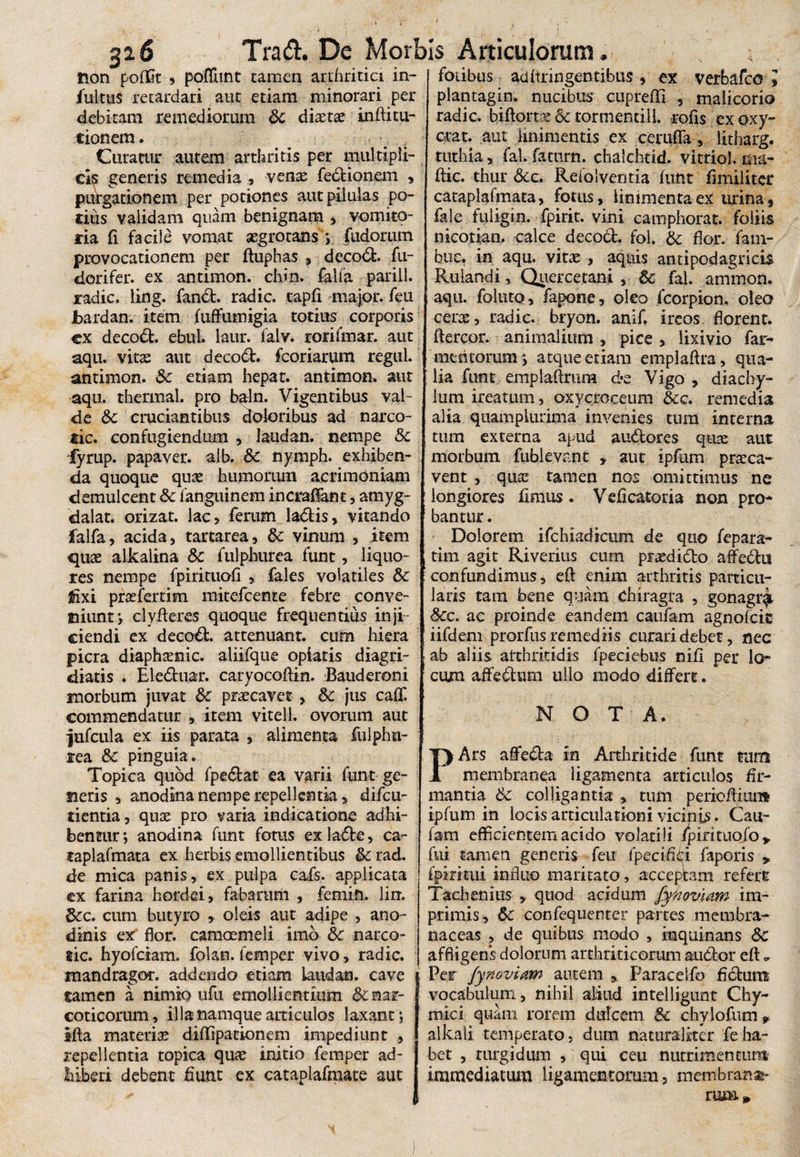 non pofGt ^ poffimt tamen arthritici in- fultus retardari aut etiam minorari per debitam remediorum Sc dixtx inflitu- cionem. Curatur autem arthritis per multipli- cis generis remedia , vente fedtionem , purgationem per potiones aut pilulas po¬ tius validam quam benignam , vomito¬ ria fi facile vomat aegrotans ; fudorum provocationem per fluphas , deco&. fu- dorifer. ex antimon. chin. falfa parili, radie, ling. fandi. radie, tapfi major, feu bardan. item fuffumigia totius corporis ex decodt. ebul. laur. falv. rorifmar. aut aqu. vita: aut decodt. fcoriarum regul. antimon. 3c etiam hepat. antimon. aut aqu. thermal. pro bqln. Vigentibus val¬ de &c cruciantibus doloribus ad narco- tic. confugiendum , laudan. nempe Sc fyrup. papaver, alb. Sc nymph. exhiben¬ da quoque quae humorum acrimoniam demulcent Sc fanguinem incrafFant, amyg- dalat. orizat. lac, ferum ladtis, vitando falfa, acida, tartarea, Sc vinum , item quae alkalina Sc fulphurea fune, liquo¬ res nempe fpirituofl , fales volatiles Sc fixi prasfertim mitefeente febre conve¬ niunt*, dyfteres quoque frequentius inji¬ ciendi ex decodt. attenuant, cum hiera picra diapheenic. aliifque opiatis diagri- diatis i Eledtnar. caryocoftin. Bauderoni morbum juvat Sc praecavet , Sc jus caff commendatur , item vitell. ovorum aut jufcula ex iis parata , alimenta fulphn- rea Sc pinguia. Topica quod fpedtat ea varii funt ge¬ neris , anodina nempe repellentia* difeu- tientia, quae pro varia indicatione adhi¬ bentur *, anodina funt fotus ex ladte, ca- faplafmata ex herbis emollientibus & rad. de mica panis, ex pulpa cafs. applicata ex farina hordei, fabarum , femin. iin. Scc. cum butyro , oleis aut adipe , ano- dinis ex flor, camoemeli imo Sc narco- lic. hyofeiam. folan. femper vivo, radie, mandragor. addendo etiam laudan. cave tamen a nimio ufu emollientium & nar¬ coticorum , illa namque articulos laxant; ifta materiae didipationem impediunt , repellentia topica quas initio femper ad- biberi debent fiunt ex cataplafmate aut fotibus aditringentibus, ex verbafco l plantagin. nucibus cupreffi , malicorio radie, biflortae Sc tormenti 11. rofis exoxy- crat. aut linimentis ex ceruffa, litharg. tuthia, fal. faturn. chalchtid. vitriol. ma- ftic. thur Refolventia funt fimiiiter cataplafmata, fotus, linimenta ex urina $ fale fuligin. fpirit. vini camphorat. foliis nicotian. calce decodt. fol. Sc flor, fam- bue. in aqu. vine , aquis antipodagricti Rulandi, Qixercetani , Sc fal. ammon. aqu. foluto, fapone, oleo fcorpion. oleo cerae, radie, bryon. anif. ireos florent, ftercor. animalium, pice , lixivio far- mentorum j atque etiam emplaftra, qua¬ lia funt emplaftriim d*e Vigo , diachy- lum ireatum, oxycroceum Scc. remedia alta qttampiurima invenies tum interna tum externa apud audtores quae aut morbum fublevant ,, aut ipfum praeca¬ vent , qua: tamen nos omittimus ne longiores fimus. Veficatoria non pro¬ bantur . ' Dolorem ifchiadicum de quo fepara- tim agit Riverius cum piaedidto affedtu confundimus, eft enim arthritis particu- laris tam bene quam Chiragra , gonagr^. Scc. ac proinde eandem caufam agnofeie iifdem prorfus remediis curari debet, nec ab aliis arthritidis fpeciebus nifi per lo- cum affedtum ullo modo differt. NOTA. PArs aflfedta m Arthritide funt tum membranda ligamenta articulos fir¬ mantia Sc colligantia , tum periefliun* ipfum in locis articulationi vicinis. Cau¬ fam efficientem acido volatili ipirituofo* fui tamen generis feu fpecifiei faporis > fpirmii influo maritato, acceptam refert Tachenius , quod acidum fyhoviam im¬ primis, Sc confequenter partes membra¬ naceas , de quibus modo , inquinans Sc affligens dolorum arthriticorum audior efl * Per fynoviaw autem Paracelfo fictum vocabulum, nihil aliud intelligunt Chy- mici quam rorem dulcem Sc chylofum 9 alkali temperato, dum naturaliter feha¬ bet , turgidum , qui ceu nutrimentum immediatum ligamentorum, membrana¬ rum»