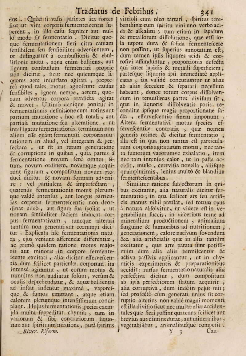 dtf$ . Quod fi vafis parietes ita fortes Jlot ut vim corporis fermentefcentis fu- pereht-* in illo cafu fegniter aut nul¬ lo modo fit fermentatio . Dicitur quo¬ que fermentationem fieri citra catifam fenfibilem feu fenfibiliter advenientem , ut diffinguatur a combuftionis Sc ebul¬ litionis motu , aqua enim bulliens, aut lignum combuftum fermentari proprie non dicitur , ficut nec quicumque li¬ quores aere infufflato agitati , propte- rea quod tales motus agnofcunt caufas fenfibiles , ignem nempe, aerem, quo¬ rum adventus corpora prasdidta agitat Sc movet . Ultimo denique ponitur in fermentationis definitione cum totius aut partium mutatione , hoc e fi totali , aut partiali mutatione feu alteratione , ut in refigatur fermentationis terminum non alium e (Te quam fermentati corporis mu¬ tationem in aliud , vel integram Sc per- fedam , ut fit in rerum generatione Sc corruptione in quibus , quia partes a fermentatione novum fere omnes fi~ tum, novum ordinem, novamque acqui¬ runt figuram , compofitum novum pro¬ duci dicitur Sc novam formam adveni¬ re : vel partialem Sc imperfectam , quatenus fermentationis motus plerum¬ que valde intenfus , aut longus particu¬ las corporis fermentefcentis non deor- dinat adeo , aut figura fua fpoliat , ut novam fenfibiliter faciem inducat cor¬ pus fermentativum , tuncque alterari tantum non generari aut corrumpi dici¬ tur . Explicata hic fermentationis natu¬ ra , ejus veniunt afferendas differentias , ac primo quidem ratione motus majo¬ ris aut minoris in corpore fermente- icente excicati , alia dicitur effervefcen- tia dum fcilicet particulas corporum ita intense agitantur , ut eorum motus Sc tumultus non audiatur foliim , verum Sc oculis deprehendatur, Sc aquas bullientis ad inflar inflentur maxime , vaporef- que Sc fumos emittant , atque etiam calorem plerumque intenfiffimum conci¬ piant . Hujus fermentationis ipeciei exem¬ pla multa fuppeditat chymia , tum in variorum Sc fibi contrariorum liquo¬ rum aut fpirimum mixtione, puta fpiritus ...River, Riform. 341 virrioli cum oleo tartari , fpiritus tere- benthinas cum fpiritu vini uno verbo aci¬ di & alkalini y tjura etiam in lapidum & metallorum diijrolutione, quas etfi fo- la utpote dura Sc folida fermenrefcere non poffint, ut fuperius annotatum e(t, dum tamen ipfis liquores acidi Sc cor- rofivi affunduntur , proportionis defeCtu qui inter lapidis Sc metalli fuperficiem, partefque liquoris ipfi immediate appli¬ catas , ita valide concutiuntur ut alias ab aliis fecedete Sc feparari neceflum habeant , donec totum corpus diffolven- dum in tenuiffimas partes divifum fit ,, quas in liquoris diffolventis poris re¬ conditas ipfique magis proportionatas fa- £ta , effervefeentias finem imponunt . Altera fermentativi motus fpecies cf- fervefeentiae contraria , qu^ nomen generis retinet Sc dicitur fermentatio , illa eft in qua non tantus eft particula¬ rum corporis agita tarum motus, nec tan¬ ta fumorum vaporumve exhalatio , item nec tam intenfus calor , ut in pafta ac¬ cidit, mullo , cerevifia novella , aliifque quamplurimis, lenius multo Sc blandius fermentefcentibtis. Similiter ratione fubjecftorum in qui-* bus excitatur, alia naturalis dicitur fer¬ mentatio y in qua fcilicet ars feu artifi¬ cis manus nihil prasftat, fed totum opus a natura abfolvitur, ut videre eft in ve¬ getabilium fuccis, in vifceribus terras ad mineralium produdtionem , animalium fanguine Sc humoribus ad nutritionem , generationem, calore nativum fovendum Scc. alia artificialis quas in illis tantum excitatur , quas arte parata funt potiffi- mum dum alia aliis permifeentur Sc activa paffivis applicantur , ut in chy- micis experimentis Sc praeparationibus accidit: rurfus fermentatio naturalis alia perfedtiva dicitur , dum compofitum ab ipfa perfedtiorem ftatum acquirit , alia corruptiva , dum inde in pejus ruit j fed profecto cum generati unius fit cor¬ ruptio alterius non valde magni momenti eft illa divifio ficut nec multas alias acciden¬ tales qua: fieri poffint quatenus fcilicet aut brevius aut diutius durat, aut mineralibus, vegetabilibus , animalibufque competit .■ Y 3 Cau-