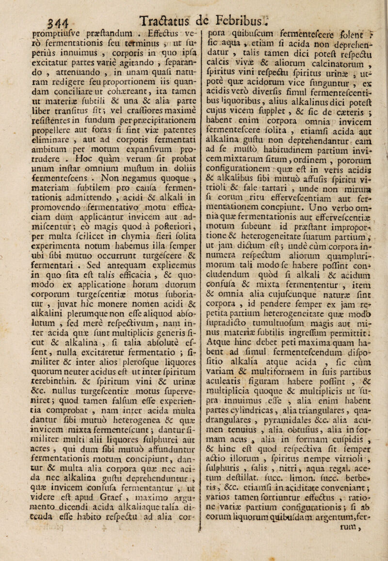 promptiufVe proflandum . Effedus ve¬ ro fermentationis feu terminus 3 ut fu* perius innuimus , corporis in quo ipfa excitatur partes varie agitando , feparan- do , attenuando , in unam quali natu¬ ram redigere feu proportionem iis quan- dam conciliare ut cohasreant, ita tamen ut materio fubtiii & una & alia parte liber tranlitus fit; vel craflioresmaxime relidentes in fundum per praecipitationem propellere aut foras fi fint vio patentes eliminare , aut ad corporis fermentati ambitum per motum expanflvum pro¬ trudere . Hoc quam verum fit probat unum inftar omnium muflum in doliis fermentefcens . Non negamus quoque > materiam fubtilem pro caufa fermen¬ tationis admittendo , acidi 6c alkali in promovendo fermentativo motu effica¬ ciam dum applicantur invicem aut ad- mifcentur; eo magis quod a pofteriori, per multa fcilicet in chymia fieri folita experimenta notum habemus illa femper ubi flbi mutuo occurrunt turgefcere & fermentari . Sed antequam explicemus in quo fita eft talis efficacia , &c quo¬ modo ex applicatione horum duorum corporum turge fccntias motus fuboria- tur , juvat hic monere nomen acidi &c alkalini plerumque non efle aliquod abfo- lutum , fed mere refpedivum, nam in¬ ter acida quos funt multiplicis generis fi- cut & alkalina , fi talia ablblute ef- fent, nulla excitaretur fermentatio ; fi¬ mi liter 6c inter alios plerofque liquores quorum neuter acidus eft ut inter fpiritum rerebinthin. & fpiritum vini 8c urinae &c. nullus turgefcentins motus fuperve- niretj quod tamen falfum efle experien¬ tia comprobat , nam inter acida multa dantur fibi mutuo heterogenca & quas invicem mixta fermentefcunt ; dantur fi- railiter multi alii liquores fulphurei aut acres , qui dum fibi mutuo affunduntur fermentationis motum concipiunt, dan¬ tur & multa alia corpora quae nec aci¬ da nec alkalina guftu deprehenduntur , qilae invicem conmfa fermentantur , ut videre eft apud Graef > maximo argn- mento^dicendi acida alkaliaque talia di¬ cenda efle habito refpedu ad alia cor¬ pora qtiibufcum fermentefcere jfofent } fic aqua » etiam fi acida non deprehen¬ datur y talis tamen dici potefl refpedu calcis vivas &c aliorum calcinatorum , fpiritus vini refpedu fpiritus urinas 5 ut- pote quas acidorum vice funguntur , ex acidis vero diverfis fimul fermentefcenti- bus liquoribus, alius alkalinusdici potefl: cujus vicem fupplet , Sc fic de ceteris ; habent enim corpora omnia invicem fermentefcere folita , etiamfi acida aut alkalina guftu non deprehendantur eam ad fe multo habitudinem partium invi¬ cem mixtarum fitum, ordinem , pororum configurationem ^qiiGe efl in veris acidis &c alkalibus fibi mutuo affufis fpiritu vi- trioli & fale tartari , unde non mirum fi eorum ritu effervefcentiam aut fer- mentationem concpiunt. Uno verbo om¬ nia qua: fermentationis aut effervefcentiaj motum fubeunt id prasftant impropor- tione 6c heterogeneitate fuarum partium ,• ut jam dictum efl; unde cum corpora in¬ numera refpedum aliorum quampluri- morum tali modofe habere poffint con¬ cludendum quod fi alkali & acidum confufa 5c mixta fermententur , item & omnia alia cujufcunque naturas fint corpora , id pendere femper ex jam re¬ petita partium heterogeneitate quae modb fupradido tumultuofum magis aut mi¬ nus materias fubtilis ingreffum permittit i Atque hinc debet peti maxima quam ha¬ bent ad fimul fermentefcendum difpo- fitio alkalia atque acida , fic cum variam Sc multiformem in fuis partibus aculeatis figuram habere poffint , Sc multiplicia quoque $c multiplicis ut 'fu- pra innuimus efle , alia enim habent partes cylindricas, alia triangulares, qua¬ drangulares , pyramidales &c. aiia acu¬ men tenuius , alia obtufms, alia in for¬ mam acus , alia in formam culpidis , Sc hinc eft quod refpediva fit femper adio illorum , fpiritus nempe virrioli , fulphuris , falis , nitri, aqua rcgai. ace¬ tum deftillat. fuce, limon. fucc. berbe* ris, &cc. etiamfi in aciditate conveniant •, varios tamen fortiuntur effedus , ratio¬ ne vatias partium configurationis *, fi ab eorum liquorum quiUifdam argentum,fet> tum,