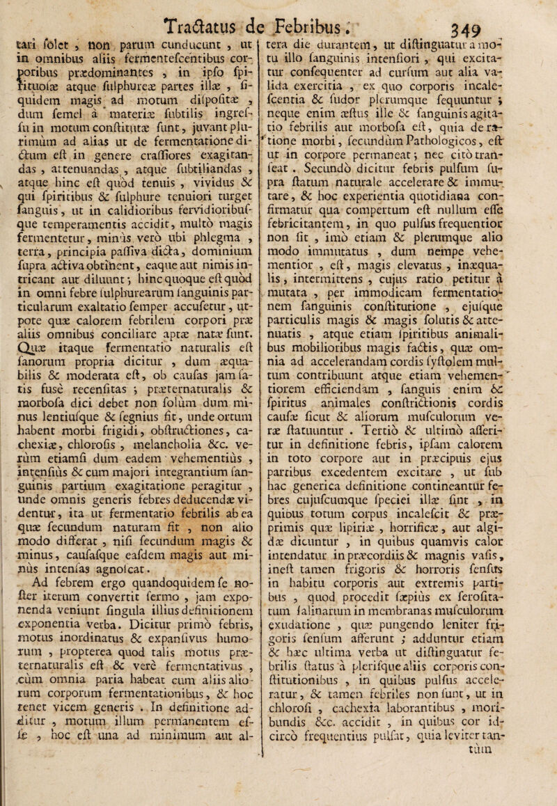tari folct 5 non parum cunducunt , ut in omnibus aliis fefmentefcentibus cor- foribus proedominantes , in ipfo fpi- ituofae atque fulphureae partes ilice , fi- quidem magis ad motum dilpolitae , dum fernel a materiae fubtilis ingref- fu in motum conditutae funt, juvant plu¬ rimum ad alias ut de fermentatione di-. 6tum ed in genere cralliores exagitan¬ das , attenuandas , atque fnbtiliandas , atque hinc ed quod tenuis , vividus Sc qui fpiritibus Sc fulphure tenuiori turget fanguis, ut in calidioribus fervidioribuf- que temperamentis accidit, inulto magis fermentetur, minus vero ubi phlegma , terra, principia paffiva di&a, dominium fiipra adtiva obtinent, eaqueaut nimis in¬ tricant aut diluunt*, hinc quoque ed quod in omni febre iulpburearijm fanguinis par¬ ticularum exaltatio femper accufetur, ut- pote quce calorem febrilem corpori prae aliis omnibus conciliare aptae natae funt. Quce itaque fermentario naturalis ed fanorum propria dicitur , dum aequa¬ bilis Sc moderata ed, ob caufas jam fa¬ tis fuse recenfitas *, praeternaturalis & rnorbofa dici debet non folum dum mi¬ nus lentiufque & fegnius fit, unde ortum habent morbi frigidi, obftru&iones, ca¬ chexiae, chlorofis , melancholia Scc. ve¬ rum etiamfi dum eadem vehementius , intenfius Sc cum majori integrantium fan- guinis partium exagitatione peragitur , unde omnis generis febres deducendae vi¬ dentur , ita ut fermentatio febrilis ab ea quce fecundum naturam fit , non alio modo differat , tiifi fecundum magis Sc minus, caufafque eafdem magis aut mi¬ nus intenfas agnolcat. Ad febrem ergo quandoquidem fe no¬ der iterum convertit ferino , jam expo- nenda veniunt fingula illius definitionem exponentia verba. Dicitur primo febris, motus inordinatus & expanfivus humo¬ rum , propterea quod talis motus prae- ternaturalis ed & vere fermentativus , .cum omnia paria habeat cum aliis alio¬ rum corporum fermentationibus, Sc hoc renet vicem generis . In definitione ad¬ ditur , motum illum permanentem ef- k , hoc ed una ad minimum aut al- 349 , tera die durantem, ut didinguatur a mo¬ tu illo fanguinis intenfiori , qui excita¬ tur confequenter ad curfum aut alia va¬ lida exercitia , ex quo corporis incale- fcentia &c fudor plerumque fequuntur ; neque enim aedus ille Sc fanguinis agita¬ tio febrilis aut morbofa ed, quia de ra¬ tione morbi, fecundum Pathologicos, ed: ut in corpore permaneat*, nec citotran- feat . Secundo dicitur febris pulfum fu- pra datum naturale accelerare Sc immu¬ tare, Sc hoc experientia quotidiana con¬ firmatur qua compertum ed nullum effe febricitantem, in quo pulfus frequentioc non fit , imo etiam Sc plerumque alio modo immutatus , dum nempe vehe- mentior , ed, magis elevatus , inaequa¬ lis , intermittens , cujus ratio petitur a mutata , per immodicam fermentatio1 nem fanguinis conditutione , ejufque particulis magis Sc magis folutis Sc atte¬ nuatis , atque etiam fpiritibus animali¬ bus mobilioribus magis fabfcis, quae om¬ nia ad accelerandam cordis fydolem mul¬ tum contribuunt atque etiam vehemen- tiorem efficiendam , fanguis enim 6c fpiritus animales condrittionis cordis caufae fient Sc aliorum mufculorum ve¬ rae datuuntur . Tertio Sc ultimo afferi- tur in definitione febris, ipfam calorem in toto corpore aut in praecipuis ejus partibus excedentem excitare , ut fub hac genetica definitione contineantur fe¬ bres cujufcumque fpeciei illae fint , in quinus totum corpus incalefcit Sc prae- rimis quae lipiriae , horrificee, aut algi- ae dicuntur , in quibus quamvis calor intendatur in praecordiis Sc magnis vafis, ined tamen frigoris Sc horroris fenfits in habitu corporis aut extremis parti¬ bus , quod procedit fxpius ex feroflta- tum falinarum in membranas mufculorum exudatione , quae pungendo leniter fi>- goris fenfum afferunt ; adduntur etiam Sc heee ultima verba ut didinguatur fe¬ brilis datus a plerifque aliis corporis con- ditutionibus , in quibus pulfus accele¬ ratur, oc tamen febriles non funt, ut in chlorofl , cachexia laborantibus , mori¬ bundis Scc, accidit , in quibus cor id¬ circo frequentius pullat, quia leviter tan-