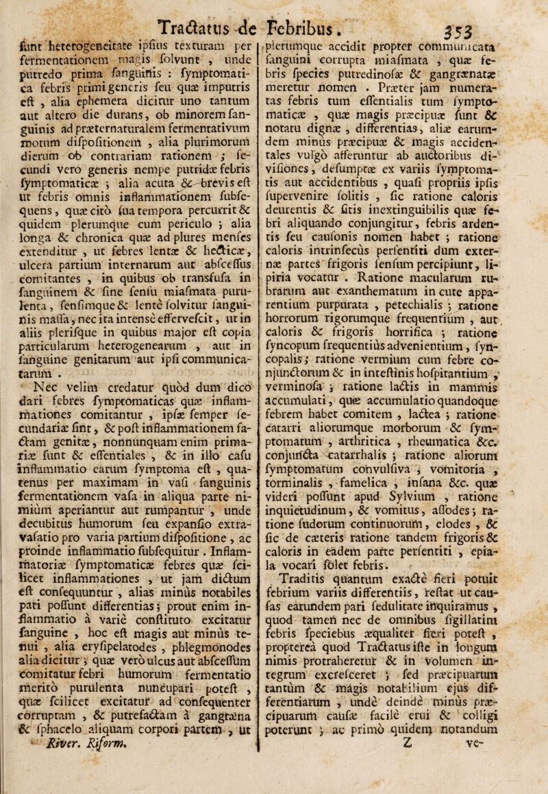 funt heterogeneitate ipfius texturam per | fermentationem magis folvunc , unde | putredo prima fanguinis : fymptomati- ca febris primi generis feu quae imputris eft , alia ephemera dicitur uno tantum aut altero die durans, ob minorem fan¬ guinis ad praeternattiralem fermentativum motum difpofitionem , alia plurimorum dierum ob contrariam rationem ; fe¬ cundi vero generis nempe putridae febris fymptomaticas ; alia acuta &--breviseft ut febris omnis inflammationem fubfe- quens, quae cito fiia tempora percurrit & quidem plerumque cum periculo , alia longa & chronica quae ad plures menfcs extenditur , ut febres lentae & he&icae, ulcera partium internarum aut abfceffus comitantes , in quibus ob transfufa in fanguinem & fine fenfu miafmata puru¬ lenta, fenfimque & lente folvitur iangui- nis maifa, nec ita intense effervefcit, ut in aliis pierifque in quibus major eft copia particularum heterogenearum , aut in fanguine genitarum aut ipfi communica¬ tarum . Nec velim credatur quod dum dico dari febres fymptomaticas quas inflam¬ mationes comitantur , ipfas femper fe- cundariae fint, & poft inflammationem fa¬ ctam genitae, nonnunquamenim prima¬ riae funt & eflentiales , & iri illo cafit inflammatio earum fymptoma eft , qua¬ tenus per maximam in vafi fanguinis fermentationem vafa in aliqua parte ni¬ mium aperiantur aut rumpantur , unde decubitus humorum feu expanfio extra- vafatio pro varia partium difpofitione , ac proinde inflammatio fubfequitur . Inflam¬ matoriae fymptomaticas febres quae fci- licet inflammationes , ut jam didum eft confequunt-ur > alias miniis notabiles pati poflunt differentias j prout enim in¬ flammatio a varie conftituto excitatur fanguine , hoc eft magis aut minus te¬ nui , alia eryfipelatodes , phlegmonodes alia dicitur v quae vero ulcus aut iabfceffUm comitatur febri humorum fermentatio merito purulenta nuncupari poteft , quas fcilicet excitatuf ad confequenter corruptam , & putre fadam a gangraena 6c fphacelo aliquam corpori partem ? Ut * River. Riform. plerumque accidit propter communicata fanguini corrupta miafmata , quae fe¬ bris fpecies putredinofae & gangramtae meretur nomen . Praeter jam numera¬ tas febris tum eftentiaiis tum fvmpto- matiese , quas magis praecipuae funt 6c notatu dignae , differentias, aliae earum- dem minus praecipuae Sc magis acciden¬ tales vulgo afferuntur ab auctoribus di- viflones, defumptas ex variis fymptoma- tis aut accidentibus , quafi propriis ipfis fupervenire folitis , fic ratione caloris deurentis Sc fitis inextinguibilis quae fe¬ bri aliquando conjungitur, febris arden¬ tis feu caufonis nomen habet ; ratione caloris intrinfecus perfentiri dum exter¬ nae partes frigoris lenfumpercipiunt, li- piria vocatdr . Ratione macularum ru-* braruni aut exanthematum in cute appa¬ rentium purpurata , petechialis •, ratione horrorum rigorumque frequentium , aut caloris Sc frigoris horrifica ; ratione fyncopum frequentius advenientium, fyn- copalis; ratione vermium cum febre co- njundorum Sc in inteftinis hofpirantium , verminofa i ratione ladis in mammis accumulati , quas accumulatio quandoque febrem habet comitem , ladea j ratione catarri aliorumque morborum Sc fym- ptomatum , arthritica , rheumatica Scc. conjurida catarrhalis ; ratione aliorum fymptomatum convulfiva , vomitoria , torminalis , famelica , infana Scc. quas videri poffunt apud Sylvium , ratione inquietudinum, 6c vomitus, affodesw, ra¬ tione fudorum continuorum, elodes , Sc fic de casteris ratione tandem frigoris & caloris in eadem parte perfentiri , epia- la vocari folet febris. Traditis quantum exade fieri potuit febrium variis differentiis, reftat ut cau- fas earundem pari fedulitate inquiramus , quod tamen nec de omnibus figiilatim febris fpeciebus aequaliter fieri poteft , propterca quod Tradatus ifte in longum nimis protraheretur & in volumen in¬ tegrum exetefeeret ) fed praecipuarum tantum &: magis notabilium ejus dif¬ ferentiatum , und£ deinde minus prx- cipuarum caufae facile erui Sc colligi poterunt ) ac primo quidem notandum Z ve-