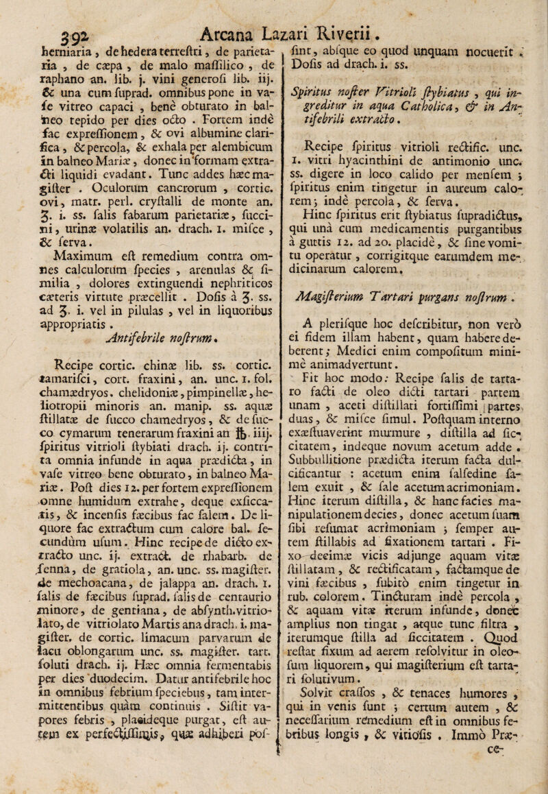 39i herniaria, de hedera terredri, de parieta¬ ria , de caepa , de malo maffilico , de raphano an. lib. j. vini generod lib. iij. 6c una cum fuprad. omnibus pone in va- fe vitreo capaci , bene obturato in bal- taeo tepido per dies octo . Fortem inde fac expreffionem, Sc ovi albumine clari¬ fica , & percola, & exhala per alembicum in balneo Maria?, donec informam extra¬ hi liquidi evadant. Tunc addes haecma- gilter . Oculorum cancrorum , cortic. ovi, matr. peri, crydalli de monte an. 3. i. ss. falis fabarum parietarias, fucci- ni, urinas volatilis an. drach. 1. mifce , 6c ferva. Maximum ed remedium contra om¬ nes calculorum fpecies , arenulas & fi- milia , dolores extinguendi nephriticos caeteris virtute .praecellit . Dofis a 3* ss. ad 3, i* vel in pilulas , vel in liquoribus appropriatis . Antifebrile noflrum. Recipe cortic. chinae lib. ss. cortic. lamarifci, cort. fraxini, an. unc. 1. fol. chamaedryos. chelidonia, pimpinellae, he- liotropii minoris an. manip. ss. aquas flillatoe de fucco chamedryos, & de fuc- co cymarum tenerarum fraxini an ik>iiij. fpiritus vitrioli dybiati drach. ij. contri¬ ta omnia infunde in aqua praedida, in vafe vitreo bene obturato, in balneo Ma¬ riae. Pod dies 12. per fortem expreflionem omne humidum extrahe, deque exdcca- «tis, Sc incends faecibus fac falem. De li¬ quore fac extrarium cum calore bal. fe¬ cundum ufum. Hinc recipe de dido ex- rrado unc. ij. extrad. de rhabarb. de Tenna, de gratiola, an.unc. ss. magider. 4e mechoacana, de jalappa an. drach. 1. falis de faecibus fuprad. falis de centaurio minore, de gentiana, de abfynth.vitrio- lato, de vitriolato Martis ana drach, i. ma- gifter, de cortic. limacum parvarum de lacu oblongarum unc. ss. magider. tart. foluti drach. ij. Haec omnia fermentabis per dies duodecim. Datur antifebrile hoc in omnibus febrium fpeciebus, tam inter¬ mittentibus quam continuis . Sidit va¬ pores febris , plasideque purgat, ed au¬ tem ex perfe<diffiiiiisp adhiberi pbf- fint, abfque eo quod unquam nocuerit * Dods ad drach. i. ss. Spiritus nofier Vitrioli fiybiatus , qui in- greditur in aqua Catholica, & in An~; tifebrlli cxtrallo. » Recipe fpiritus vitrioli redific. unc. 1. vitri hyacinthini de antimonio unc. ss. digere in loco calido per menfem , fpiritus enim tingetur in aureum calo¬ rem 3 inde percola, & ferva. Hinc fpiritus erit dybiatus fupradidus, qui una cum medicamentis purgantibus a guttis 12. ad 20. placide, & dnevomi¬ tu operatur , corrigitque earumdem me¬ dicinarum calorem. Magiflerium Tartari purgans noflrum . ^ A plerifque hoc defcribitur, non verS ei fidem illam habent, quam habere de¬ berent; Medici enim compodtum mini¬ me animadvertunt. Fit hoc modo: Recipe falis de tarta- ro fadi de oleo didi tartari partem unam , aceti didillari fortidimi partes duas, & mifce fimul. Podquaminterno exaeduaverint murmure , didilla ad dc- citatem, indeque novum acetum adde . Subbuilitione pra?dida iterum fada dul¬ cificantur : acetum enim falfedine fa¬ lem exuit , & fale acetum acrimoniam. Hinc iterum didilla, 8c hanc facies ma¬ nipulationem decies, donec acetum fuam libi refumat acrimoniam 3 femper au¬ tem dillabis ad fixationem tartari . Fi¬ xo decimas vicis adjunge aquam vitas dii latam, 8c redificatam, fadamquede vini facibus , fubito enim tingetur in rub. colorem. Tinduram inde percola , & aquam vitas kerum infunde, dondc amplius non tingat , atque tunc dltra , iterumque dilla ad decitarem . Quod redat fixum ad aerem refolvitur in oleo- fum liquorem, qui magiderium ed tarta¬ ri folutivum. Solvit craffos , & tenaces humores , qui in venis funt 3 certum autem , & neceifariiim remedium ed in omnibus fe¬ bribus- longis, & vitiofis . Iramo Prae- Arcana Lazari Rivqrii I