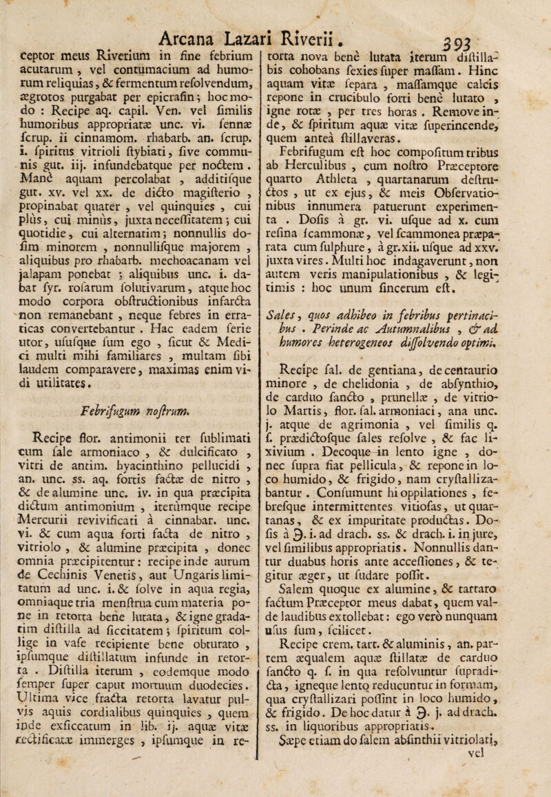 ceptor meus Riverium in fine febrium acutarum , vel contumacium ad humo¬ rum reliquias, 8c fermentum refolvendum, aegrotos purgabat per epicrafinj hoc mo¬ do : Recipe aq. capil. Ven. vel hmilis humoribus appropriatae unc. vi. fennae fcrup. ii cinnamom. rhabarb. an. fcrup. i. fpiritus vitrioli ftybiati, live commu¬ nis gut. iij. infundebatque per nodem . Man£ aquam percolabat , additifque gut. xv. vel xx. de dido magifterio , propinabat quater , vel quinquies , cui plus, cui minus, juxtaneceflitatem *, cui quotidie, cui alternarim; nonnullis do- fim minorem , nonnullifque majorem , aliquibus pro rhabarb. mechoacanam vel jalapam ponebat ; aliquibus unc. i. da¬ bat fyr. rofarum foiutivarum, atque hoc modo corpora obflrudionibus infarda non remanebant , neque febres in erra¬ ticas convertebantur . Hac eadem feri e utor, ufufque fum ego , ficut & Medi¬ ci multi mihi familiares , multam fibi laudem comparavere, maximas enim vi¬ di utilitates. Febrifugum noflrum* Recipe flor, antimonii ter fublimati cum fale armoniaco , & dulcificato , vitri de antim. hyacinthino pellucidi , an. unc. ss. aq. fortis fadae de nitro , 8c de alumine unc. iv. in qua praecipita didum antimonium , iterumque recipe Mercurii revivificati a cinnabar, unc. vi. Sc cum aqua forti fada de nitro , vitriolo , & alumine praecipita , donec omnia praecipitentur: recipe inde aurum de Cechinis Venetis, aut Ungaris limi¬ tatum ad unc. i. & folve in aqua regia, omniaquetria menflrua cum materia po¬ ne in retorta bene lutata, &ignegrada- tim diflilla ad ficcitatem j fpiritum. col¬ lige in vafe recipiente bene obturato , ipfumqiie diflillatum infunde in retor¬ ta . Diflilla iterum , eodemque modo femper fuper caput mortuum duodecies. Ultima vice frada retorta lavatur pul¬ vis aquis cordialibus quinquies , quem inde exficcatum in lib. ij. aquae vitae cedifkacae immerges , ipfumque in re- 393 torta nova bene lutata iterum didi lia¬ bis cohobans fexies fuper maffam. Hinc aquam vitae fepara , maflamque calcis repone in crucibulo forti bene lutato , igne rotae , per tres horas . Remove in¬ de, &: fpiritum aquae vitae fuperincende, quem antea flillaveras. Febrifugum efl hoc compofitum tribus ab Herculibus , cum noftro Praceptore quarto Athleta , quartanarum deftrti- dos , ut ex ejus, & meis Obfervatio- nibus innumera patuerunt experimen¬ ta . Dolis a gr. vi. ufque ad x. cum refina fcammonae, vel fcammonea praepa¬ rata cumfulphure, agr.xii. ufque adxxv. juxta vires. Multi hoc indagaverunt, non autem veris manipulationibus , & legi¬ timis : hoc unum fincerum efl. Sales, quos adhibeo in febribus pertinaci¬ bus . Perinde ac Autumnalibus , & ad humores heterogeneos dijfolvendo optimi, s ♦ Reqipe fal. de gentiana, decentaurio minore , de chelidonia , de abfynthio, de carduo fando , prunellae , de vitrio¬ lo Martis, flor. fal. armoniaci, ana unc. j. atque de agrimonia , vel fimilis q. f. praedidofque fales refolve , &c fac li¬ xivium . Decoque 4n lento igne , do¬ nec fupra fiat pellicula, & repone in lo¬ co humido, &: frigido, nam cryftalliza- bantur . Confumunr hi oppilationes , fe- brefque intermittentes vitiofas, ut quar¬ tanas, &c ex impuritate produdas . Do- fis a Q. i. ad drach. ss. & drach. i. in jure, vel fimilibus appropriatjs. Nonnullis dan¬ tur duabus horis ante accefflones, & te¬ gitur aeger, ut fudare poflit. Salem quoque ex alumine, 8c tartaro fadum Praeceptor meus dabat, quem val¬ de laudibus extollebat: ego vero nunquam ufus fum, Fcilicer. Recipe erem. tart. &c aluminis, an. pat¬ rem aequalem aquae flillatse de carduo fando q. f. in qua refolvuntur fupradi- da, igneque lento reducuntur in formam, qua cryftallizari poflint in loco humido, 3c frigido. De hoc datur i 9* j. ad drach. ss. in liquoribus appropriatis. Saepe etiam do falem abflnthii vitriolati, vel