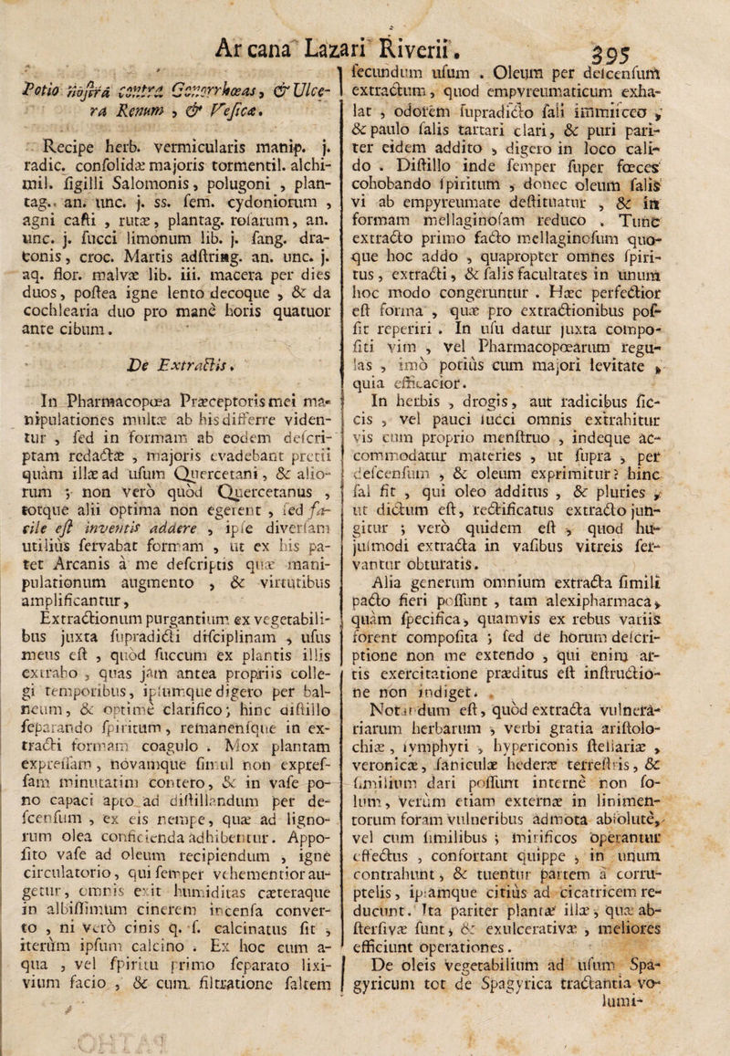 Ar cana La2 «r * * Potio nafird COtlVd Cctiorrkceas, & Ulce¬ ra Renum , Ve fica* Recipe herb. vermicularis manip. j. radie, confolida? majoris tormentil. alchi- mil. figilli Salomonis, polugoni , plan- tag. « an. une. j. ss. fem. eydoniorum , agni cafti , ruta?, plantag. roiarum, an. unc. j. fucci limonum lib. j. fang. dra¬ conis , croc. Marris adftriag. an. unc. j. aq. flor, malvas lib. iii. macera per dies duos, poflea igne lento decoque , k da cochlearia duo pro mane horis quatuor anre cibum. Ve ExtraBis * In Pharmacopoea Praeceptoris mei ma¬ nipulationes multas ab his differre viden¬ tur , fed in formam ab eodem deferri ptam redarie , majoris evadebant pretii quam illae ad ufum Quercetani, kalio¬ rum v non vero quod Quercetanus , torque alii optima non egerent , fed fa~ file efl inventis addere , ipfe diverfam utilius fervabat formam , ut ex his pa¬ tet Arcanis a me deferiptis quae mani¬ pulationum augmento , k virtutibus amplificantur, Extrariionum purgantium ex vegetabili¬ bus juxta fupradirii drfciplinam , ufus meus eft , quod fucciim ex plantis illis extraho , quas jam antea propriis colle¬ gi temporibus, iplumquedigero per bal- neum, k optime clarifico; hinc aiftillo feparando fpiritum, retnanenfque in ex¬ trarii formam coagulo . Mox plantam expreflam , novamque fimul non expref- farn minutatim contero, k in vafe po¬ no capaci apto ad diftillandum per de- fcenfum , ex eis nempe, qu^ ad ligno¬ rum olea conficienda adhibentur. Appo- iito vafe ad oleum recipiendum , igne circulatorio, qui feivper vehe mentior au¬ getur^ omnis exit humiditas cateraque in albiflimUm cinerem incenfa conver¬ to , ni Vero cinis q. f. calcinatus fit , iterum ipfum calcino i Ex hoc cum a- qua , vel fpiritu primo feparato lixi¬ vium faeio , & cum. filtratione falcem * ri Riverii. 395 fecundum ufum . Oleum per deicenfum extractum, quod empvreumaticum exha¬ lat , odorem fupradiclo fali 1 in muceo , & paulo falis tartari clari, k puri pari¬ ter eidem addito > digero in loco calri do . Diftillo inde femper Fuper foeces cohobando Ipiritum , donec oleum falis vi ab empyreumate deftituatur , k in' formam mellaginofam reduco . Tunc extradto primo fario mellaginofum quo¬ que hoc addo , quapropter omnes fpiri- tus, extrarii , k falis facultates in unum hoc modo congeruntur . Haec perferiior eft forma , quae pro extrariionibus pori flr reperiri . In ufu datur juxta compo- fiti vim , vel Pharmacopoearum tegu¬ las , imo potius cum majori levitate * quia effioacior. In herbis , drogis, aut radicibus fic- cis , vel pauci iucci omnis extrahitur vis cum proprio menftruo , indeque ac¬ commodatur materies , ut fupra , per deicenfum , k oleum exprimitur? hinc fal fit , qui oleo additus , k pluries , ut dirium eft, reriificatus extrario jun¬ gitur ; vero quidem eft , quod hu¬ jusmodi extraria in vafibus vitreis fer¬ vantur obturatis. Alia generum omnium extraria fimili pario fieri peflunt , tam alexipharmaca» quam fpecifica , quamvis ex rebus vatiis forent compofita ; fed de horum deierri ptione non me extendo , qui enim ar¬ tis exercitatione proditus eft inftruriio- ne non indiget* Nota edum eft, quod extra ria vulnera¬ riarum herbarum , verbi gratia ariftolo- chiae , ivnlphyri , hypericonis fteiiariae , veronicae, Paniculae h ede ne teiteftris,k fimiliiun dari pofliim interne non fo- lum, verum etiam externae in linimen¬ torum forarn Vulneribus adniota abrolute,- vel cum limilibus ; mirificos ‘operantur efferius , confortant quippe * in unum contrahunt i k tuentur partem a corru¬ ptelis, ip-amqne citius ad cicatricem re¬ ducunt. Tta pariter planta? illa? , qua: ab- fterftvae funt i k exulcerativae , meliores efficiunt operationes. De oleis vegetabilium ad ufum Spa- gyricum tot de Spagyrica trariahtia VO-