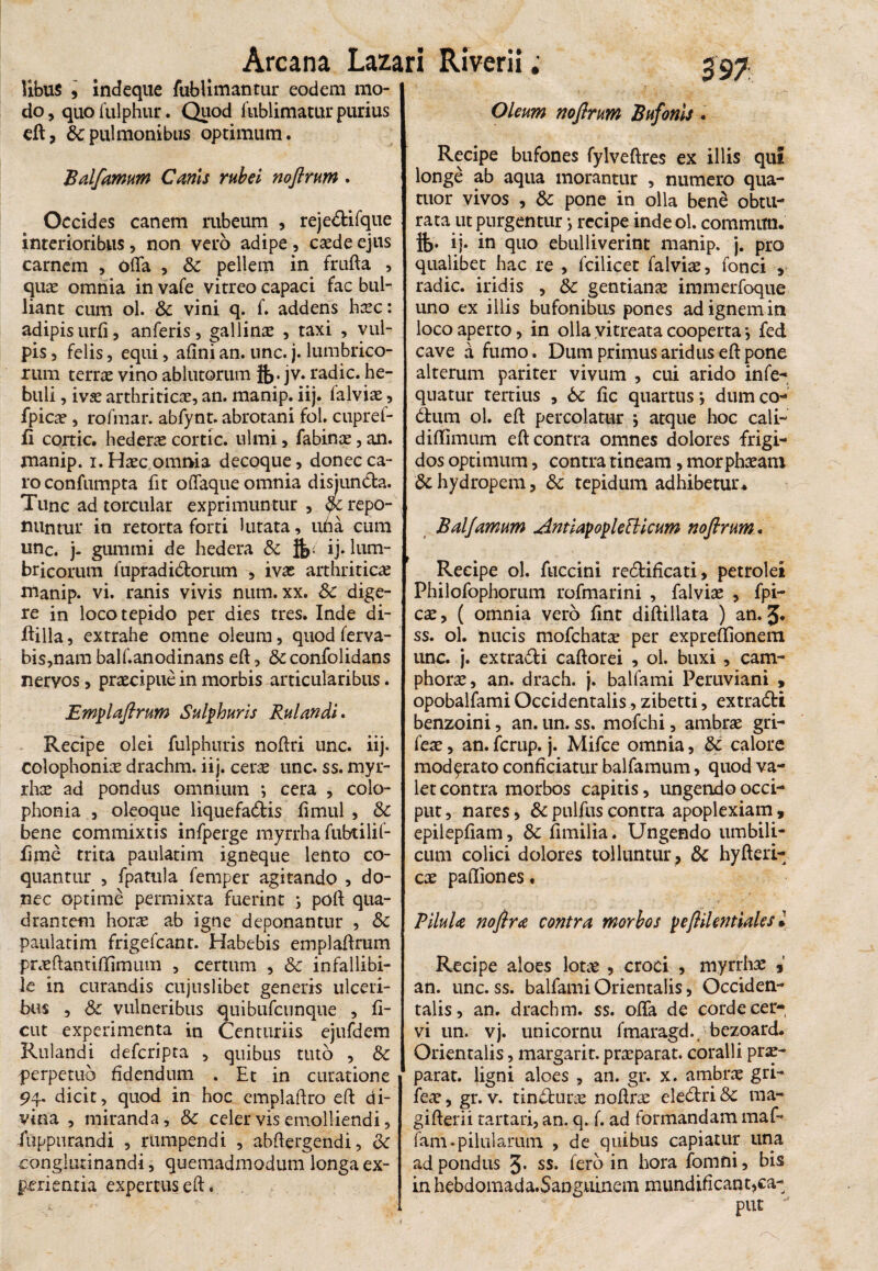 Hbus , indeque fublimantur eodem mo¬ do , quo fulphur. Quod fublimatur purius eft, & pulmonibus optimum. Balfamum Canis rubei noftrum. Occides canem rubeum , reje&ifque interioribus, non vero adipe , caede ejus carnem , offa , & pellem in frufta , quae omnia in vafe vitreo capaci fac bul¬ liant cum ol. Sc vini q. f. addens haec: adipis urfi, anferis, gallinae , taxi , vul¬ pis , felis, equi, afini an. unc. j. lumbrico¬ rum terrae vino ablutorum }&. jv. radie, he- buli, ivae arthriticae, an. manip. iij. lalviae, fpicae, rofmar. abfynt. abrotani fol. cupref- fi cortic. hedera cortic. ulmi, fabinae, an. manip. i. Haec omnia decoque, donec ca¬ ro confumpta fit offaque omnia disjuncta. Tunc ad torcular exprimuntur , yc repo¬ nuntur in retorta forti lutata, uda cum unc. j- gummi de hedera Sc $> ij* lum¬ bricorum fupradidtorum , ivae arthriticae manip. vi. ranis vivis num. xx. Sc dige¬ re in loco tepido per dies tres. Inde di- ftilla, extrahe omne oleum, quod ferva- bis,nam balf.anodinans eft, & confolidans nervos, praecipue in morbis articularibus. Emplaftrum Sulphuris Rui an di. Recipe olei fulphuris noffri unc. iij. colophoniae drachm. iij. cerae unc. ss. myr- rh^ ad pondus omnium *, cera , colo- phonia , oleoque liquefactis fimul , Sc bene commixtis infperge myrrha fubtilif- fime trita paulatim igneque lento co¬ quantur , fpatula femper agitando , do¬ nec optime permixta fuerint ; poft qua¬ drantem horae ab igne deponantur , Sc paulatim frigefeant. Habebis emplaftrum praeftantiffimum , certum , Sc infallibi¬ le in curandis cujuslibet generis ulceri¬ bus , Sc vulneribus quibufeunque , fi- cut experimenta in Centuriis ejufdem Rulandi deferipta , quibus tuto , Sc perpetuo fidendum . Et in curatione 94. dicit, quod in hoc emplaftro eft di¬ vina , miranda, Sc celer vis emolliendi, fuppurandi , rumpendi , abftergendi, Sc conglutinandi, quemadmodum longa ex¬ perientia expertus eft. 39 7 Oleum nofirum Bufonis . Recipe bufones fylveftres ex illis qui longe ab aqua morantur , numero qua- tuor vivos , & pone in olla ben£ obtu¬ rata ut purgentur •, recipe inde ol. committi. ij. in quo ebulliverint manip. j. pro qualibet hac re , fcilicet falviae, fonci , radie, iridis , Sc gentiana immerfoque uno ex illis bufonibus pones ad ignem in loco aperto, in olla vitreata cooperta’, fed cave a fumo. Dum primus aridus eft pone alterum pariter vivum , cui arido infe- quatur tertius , Sc fic quartus \ dum co- dbum ol. eft percolatur j atque hoc cali- diffimum eft contra omnes dolores frigi¬ dos optimum, contra tineam, morphaeam Sc hydropem, Sc tepidum adhibetur* Balfamum Antityo^letticum noftrum. Recipe ol. fuccini redtificati, petrolei Philofophomm rofmarini , falviae , fpi¬ cae, ( omnia vero fint diftillata ) an. J. ss. ol. nucis mofchatae per expreffionem unc. j. extradi caftorei , ol. buxi , cam- phorae, an. drach. j. balfami Peruviani , opobalfami Occidentalis, zibetti, extradti benzoini, an. un. ss. mofchi, ambrae gri- feae, an. ferup. j. Mifce omnia, & calore moderato conficiatur balfamum, quod va¬ let contra morbos capitis, ungendo occi¬ put , nares, & pulfus contra apoplexiam , epilepfiam, Sc fimilia. Ungendo umbili¬ cum colici dolores tolluntur , Sc hyfteri- cae pafliones. PiluU noftra contra morbos peftilentiales * Recipe aloes lotae , croci , myrrha *' an. unc. ss. balfami Orientalis, Occiden¬ talis, an. drachm. ss. offa de corde cer¬ vi un. vj. unicornu fmaragd., bezoard. Orientalis, margarir. praeparat, coralii prae¬ parat. ligni aloes , an. gr. x. ambrae gri- feae, gr. v. tin&une noftrae eledlri Sc ma- gifterii tartari, an. q. f. ad formandam maf-* fam-pilularum , de quibus capiatur una ad pondus J* ss. fero in hora fomni, bis in hebdomada.Sanguinem mundificant,ca-