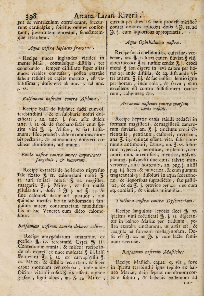 put Sc ventriculum corroborant, fuccur- runt cardialgiae , fpiritus omnes confor¬ tant, juventutem renovant, feneclutem- que retardant. Aqua noftra lapidem frangens . Recipe nuces juglandes virides in menfe Maii , contufafque diftilla , ter cohobando , femper diftillato fuper alias jnices virides contufas , poftea extrahe falem refidui ex capite mortuo , eft va- lidiftima ; dofis erit ab unc. j. ad unc. j. ss. / -• • i ■’ J ■- J vi' : c 1 • • ; ' Balfamum noflrum.contra Afthma . Recipe balf. de fulphure fadi cum ol. terebinthini , Sc ol. fulphuris noftri dul¬ cificari , an. unc. j. flor. aOTce dulcis unc. j. ss. ol. de faccharo fadfci cum fpi- ritu vini ij. Mifce , & fiat balfa- mum. Hoc prodeft valde in omnibus mor¬ bis pedoris, & pulmonum-, dofis erit co¬ chlear dimidium, ad unum. Pilula noftra contra omnes impuritates /anguinis , & humorum. Recipe extra&i de helleboro nigfofuo fale fixato ss. calomelani noftri J. ij. auri foliati mixti 3- ss. magifler. margarit. 3* j* Mifce , Sc fiat maffa jpilularifm , dofis a 9. j. ad ss. Si fine calomel. datur ad quatuor , aut quinque menfes bis in hebdomada ; fan- guinis autem contumaciam mundifica- bis in kie Venerea cum dido calome- iano. Balfamum noflrum contra dolores colicos. Recipe amygdalarum amararum ex ^perficis jfj. iv. terebinthi Cypri iij. • Conterantur omnia, Sc mifce; recipein- «de ol. expref, ex nuce mofcata iij. balf. Peruviani- §, j. ss. ex caryophyllis ss. Mifce, Sc diftilla fec. artem. & fuper ■caput mortuum ter cohoba , inde adde fpiritus vitrioli rofar. 3» iij- eiTent. ambrae grifeae , ligni aloes > an. 3* ss> Mifce , circula per dies 15. nam prodeft mirifice contra dolores colicos; dofis a 9. ss. ad 9. j. cum liquoribus appropriatis. Aqua Ophthalmica noflra. Recipe fucci chelidonias, eufrafiae, ver¬ benae, an. % ss.faeci cancr. fluviat.^.viij. aloes fuccotr. §.$s» tuthiae crudae j. croci meta!. j.ss. digere in levi calore per ho¬ ras 24. inde diftilla, Sc aq. dift. adde vi¬ tri antim. 3* iij* & fac bulliat lentio igne per horam , inde cola , Sc ferva ; rram excellens eft contra fuffufionem oculo¬ rum , caligines, Scc. Arcanum noflrum contra morfum canis rabidi. Recipe hepatis canis rabidi redacti in formam magifterii, Sc magifterii cancro¬ rum fluviati!, an. j. tindurae croci O- rientalis , gentianae , caftorei, myrrhae , ana 3* iij- quintas eiTent. vitr. falis com¬ munis antimonii, Lunae, an. 3* ss. folio¬ rum hyperici, betonicae, millefolii, cen- taurii min. artem ifiae , menthae, abfynt. plantag. polypodii quercini, falviae min. verbenaerutae hortenfis, an. pug. j. aliiIT pug. iij. ficca, & pulveriza, Sc cum gummi tragacanthi q. f. ditfoluti in aqua fcorzone- rae, Sc liquoribus fupradidis , fac paftil- los, Sc da 3> j* provice per 40. des cum aq.cordiali, & videbis mirabilia. TinBura noflra contra Dyfenteriam. Recipe fanguinis leporis ficci ss. fpiritus vini redificati H>. j. ss. digeran¬ tur in balneo Mariae per triduum , po- ftea extrahe tin duram, ut arris eft, Sc coagula ad formam mellaginofam. Do¬ fis eft 9- ss, ad 9. j. cum lade femi¬ num acetofae.. Balfamum noflrum Maflkhes. Recipe Maftich. capat. q. vis , fove in fpiritu terebinthi igne tepido ex bal¬ neo Mariae, dcin fepara menftrutimcor¬ pore foluto , Sc habebis balfamum ad om-