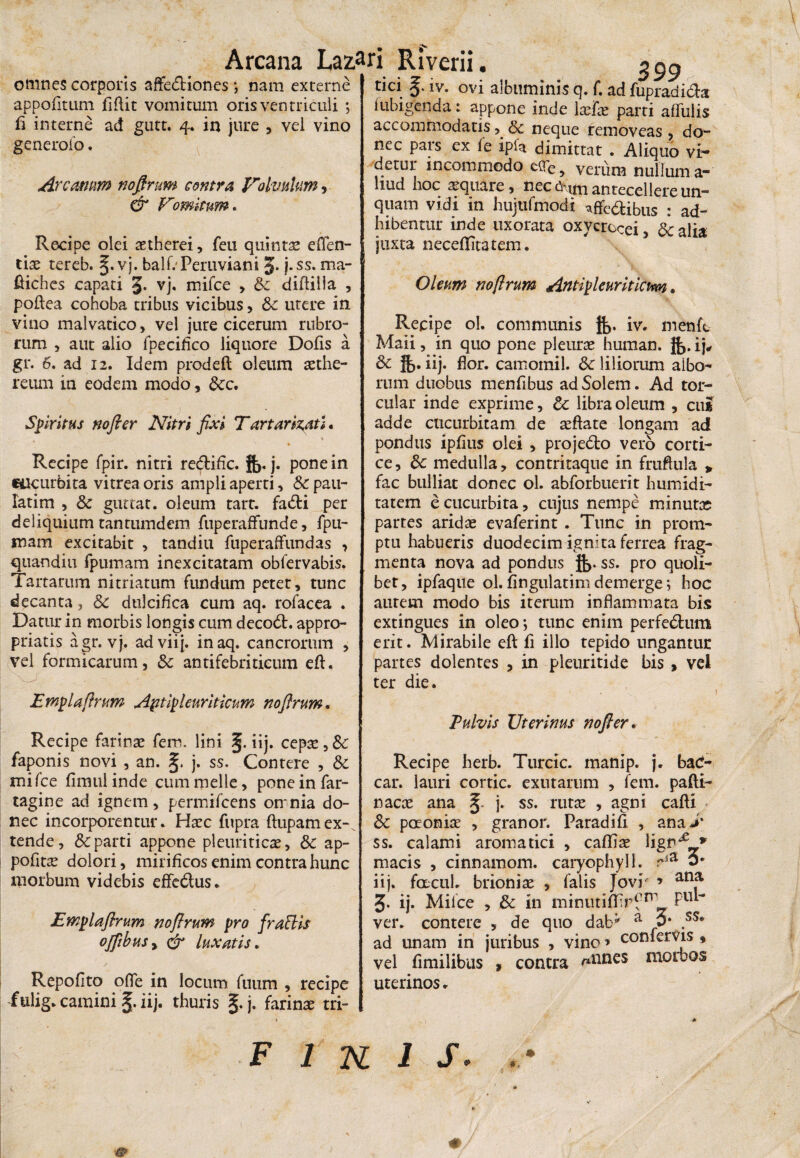 omnes corporis affectiones ; nam externe appofitum fiflit vomitum oris ventriculi ; fi interne ad gutt. 4. in jure , vel vino generolo. Ai xamm noflntm contra Volvulum > & Vomitum. Recipe olei aetherei, feu quintae effen- tiae tereb. g. vj. balfrPeruviani J. j.ss. ma- ftiches capati 3- vj. mifce , &z diftilla , poftea cohoba tribus vicibus, &: utere in vino malvatico, vel jure cicerum rubro¬ rum , aut alio fpecifico liquore Dofis a gr. 6. ad 12. Idem prodeft oleum aethe- reum in eodem modo, 8cc, Spiritus nofter Nitri fixi Tartarizatl. Recipe fpir. nitri re&ific. jfj. j. pone in cucurbita vitrea oris ampli aperti, &pau- fatim , & guttat. oleum tart. fadti per deliquium tantumdem fuperaffunde, fpu- mam excitabit , tandiu fuperaffundas , quandiu fpumam inexcitatam obfervabis. Tartarum nitriatum fundum petet, tunc decanta, & dulcifica cum aq. rofacea . Datur in morbis longis cum decoct. appro- priatis agr. vj. adviij. inaq. cancrorum , vel formicarum, & antifebritieum eft. Emplaflrum Aptipleuriticum noflrum. Recipe farinae fer», lini g. iij. cepae, &: faponis novi , an. g. j. ss. Contere , & mifce fimulinde cum meile, pone in far¬ ragine ad ignem, permifeens omnia do¬ nec incorporentur. Haec fupra ftupamex-. tende, &c parti appone pleuriticae, & ap- pofitce dolori, mirificos enim contra hunc morbum videbis effedlus. Emplaflrum noflrum pro fraBis oflibusy ifr luxatis. Repolito offe in locum fuum , recipe itilig. camini g. iij. thuris g. j. farinae tri¬ tici g. iv. ovi albuminis q. f. ad fupradi&a fubigenda: appone inde laefae parri affulis accommodatis, & neque removeas , do¬ nec pars ex le ipfa dimittat . Aliquo vi¬ detur incommodo cflTe, verum nullum a- liud hoc aequare, nec 6\tm antecellere un¬ quam vidi in hujufmodi ^ffe&ibus : ad¬ hibentur inde uxorata oxvcrocei, £c alia juxta neceflitatem. Oleum noflrum Antipleuriticim. Recipe ol. communis iv. menfe Maii, in quo pone pleurae human. }^. ij, Sc }{,. iij. flor, camomil. &c liliorum albo¬ rum duobus menfibus ad Solem. Ad tor¬ cular inde exprime, &: libra oleum , cui adde cucurbitam de aeftate longam ad pondus ipfiiis olei , projedlo vero corti¬ ce, &c medulla, contritaque in fruftula > fac bulliat donec ol. abforbuerit humidi- tatem e cucurbita, cujus nempe minutae partes aridae evaferint . Tunc in prom¬ ptu habueris duodecim ignita ferrea frag¬ menta nova ad pondus $>. ss. pro quoli¬ bet, ipfaque ol. Angulatim demerge; hoc autem modo bis iterum inflammata bis extingues in oleo j tunc enim perfe&um erit. Mirabile eft fi illo tepido ungantur partes dolentes , in pleuritide bis , vei ter die. Pulvis Uterinus nofter. Recipe herb. Turcic. inanip. j. bad- car. lauri cortic. exutarum , fem. pafti- nacae ana g. j. ss. rutae , agni cafti &c paoniae , granor. Paradifi , ana> ss. calami aromatici , caffiae Yigv^ * macis , cinnamom. caryophyll. Ha 0* iij. facul, brioniae , falis Jovi * ana 3. ij. Milce , & in minutiflirfn^ f u~* ver. contere , de quo d.ab; a 3* ad unam in juribus , vino * confervis , vel fimilibus , contra ^nncs moloOS uterinos.