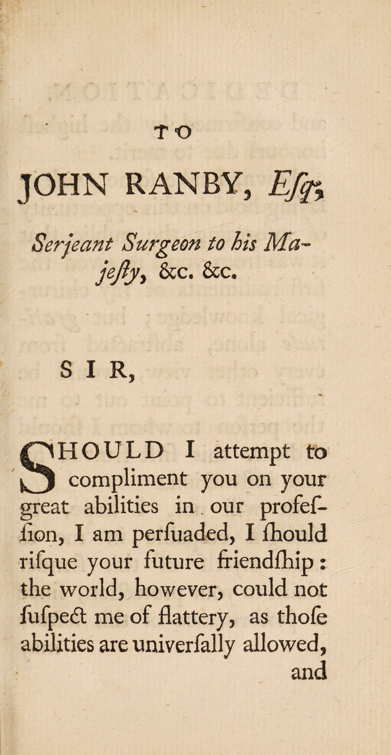 T O JOHN RANBY, Efa Serjeant Surgeon to his Ma~ jejiy, &c. &c. SIR, SHOULD I attempt to compliment you on your great abilities in. our profef- flon, I am perfuaded, I fhould rifque your future friendfhip : the world, however, could not fufpedt me of flattery, as thole abilities are univerfally allowed, and