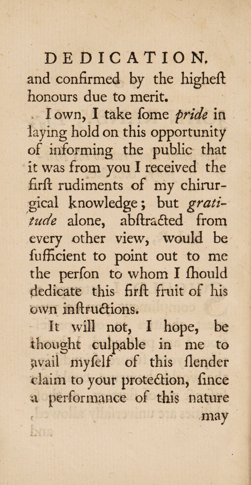 and confirmed by the higheft honours due to merit. I own, I take Tome pride in laying hold on this opportunity of informing the public that it was from you I received the firft rudiments of my chirur- gical knowledge; but grati¬ tude alone, abftra&ed from every other view, would be fufficient to point out to me the perfon to whom I fhould dedicate this firft fruit of his Own inftru&ions. It will not, I hope, be thought culpable in me to javail myfelf of this fiender claim to your protection, fince a performance of this nature f