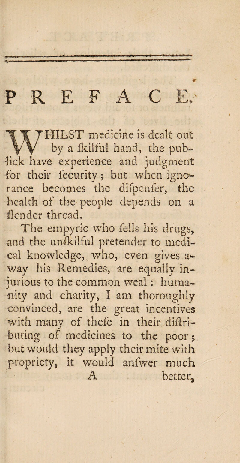 P R E F A C E. WHILST medicine is dealt out by a fkilful hand, the pub*- lick have experience and judgment for their fecurity 5 but when igno¬ rance becomes the difpenfer, the health of the people depends on a ilender thread. The empyric who fells his drugs, and the unihilful pretender to medi¬ cal knowledge, who, even gives a- way his Remedies, are equally in¬ jurious to the common weal: huma¬ nity and charity, I am thoroughly convinced, are the great incentives with many of thefe in their diRri- buting of medicines to the poor 5 but would they apply their mite with propriety, it would anfwer much A better3