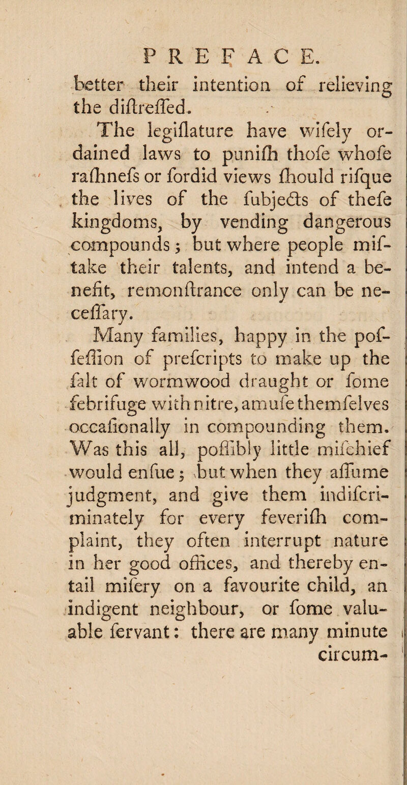 PREFACE. better their intention of relieving the diftreffed. The legiflature have wifely or¬ dained laws to punifh thofe whofe rafhnefs or fordid views fhould rifque the lives of the fubjedis of thefe kingdoms, by vending dangerous compounds; but where people mis¬ take their talents, and intend a be¬ nefit, remonftranee only can be no cell ary. Many families, happy in the pof- feffion of prefcripts to make up the fait of wormwood draught or fome febrifuge with nitre, amufe themfelves occafionally in compounding them. Was this all, poflibly little mifehief would enfue 3 but when they affurae judgment, and give them indifcri- minately for every feverifh com¬ plaint, they often interrupt nature in her good offices, and thereby en¬ tail mif'ery on a favourite child, an indigent neighbour, or fome valu¬ able fervant: there are many minute 1 circum- 1