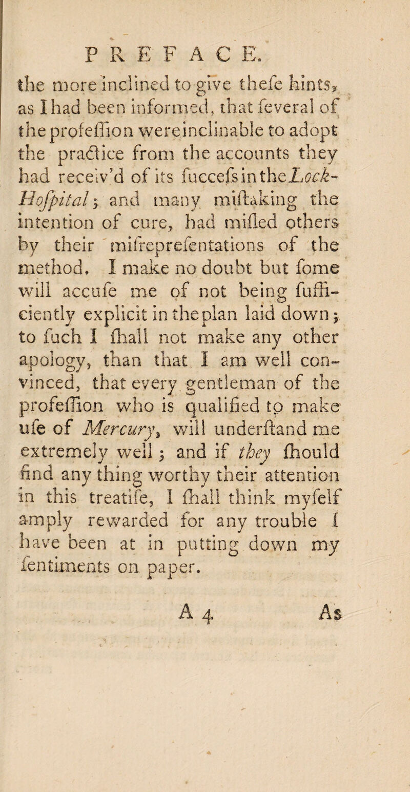 the more inclined to give thefe hints* as I had been informed, that feveral of the profeflion wereinclinable to adopt the pradice from the accounts they had receiv’d of its fuccefsintheL<no£- Hofpital; and many miftaking the intention of cure, had milled others by their mifreprelentations of the method. I make no doubt but feme will accufe me of not being fuhi¬ de ntiy explicit in the plan laid down; to fuch I fhall not make any other apology, than that I am well con¬ vinced, that every gentleman of the profeffion who is qualified tp make' life of Mercury, will underhand me extremely wTell ; and if they fhould find any thing worthy their attention in this treatife, 1 fhall think my.felf amply rewarded for any trouble I have been at in putting down my fentiments on paper.