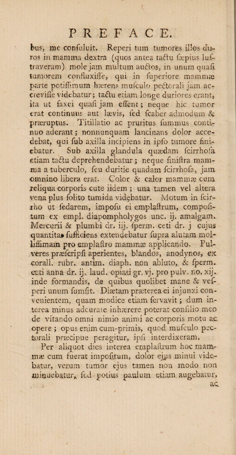 bus, me confuluit. Reperi turn tumores illos-di** ros in mamma dextra (quos antes tadu fsepius luf- traveram) mole jam multum audios, in unum quail tumorem confiuxuTe, qui in fuperiore mammae parte potiffimum haerens mufculo pedlcrali jam ac- ereviile videbatur; tadlu etiam longe duriores erant, ita ut faxei quad jam eiTent; neque hie tumor erat continuus aut laevis, fed fcaber adrnodum & praeruptus. Titillatio ac pruritus fummus conti- nuoaderant; nonnunquam lancinans dolor acce- debat, qui fub axilla incipiens in ipfo tumore fmi- ebatur. Sub axilla glandula quaedam feirrhofa etiam tadtu deprehendebatur; neque fimftra mam¬ ma a tuberculo, feu d critic quadam feirrhofa, jam omnino libera erat. Color & calor mammae cum reliqua corporis cute iidem ; una tamen vel altera vena plus folito tumida videbatur. Motum in feir- rho ut fedarem, impofu ei emplaftmm, compofi- tum ex empL diapoixipholygos unc. ij. amalgam.. Mercurii & plumbi dr. iij. {perm, ceti dr, j cujus quantitat fudiciens extendebatur fupra alutam mol- liffimam pro emplaflro mammae applicando, Pul- veres praeferipli aperientes, blandos, anodynos, ex corail, rubr., antim. diaph. non abluto, & {perm, eeti anna dr. ij, laud, opiati gr. vj. pro pulv. no. xij. inde formandis, de quibus quolibet mane & vef- peri unum fumfit. Diaetam praeterea ei injunxi con- venientem, quam modice etiam fervavit; dum in- terea minus accurate inhaerere poterat confilio meo de vitando omni nimio animi ac corporis motu ac opere ; opus enjm cum-primis, quod mufculo pec- torali praecipue peragit.ur, ipfi interdixeram. Per aliquot dies interea emplaftrum hoc mam¬ mae cum, fuerat impofttum, dolor ej^s minui vide¬ batur, verum tumor ejus tamen non modo non miaueba.tur* ftd potius paulum etiam augebatur, ac