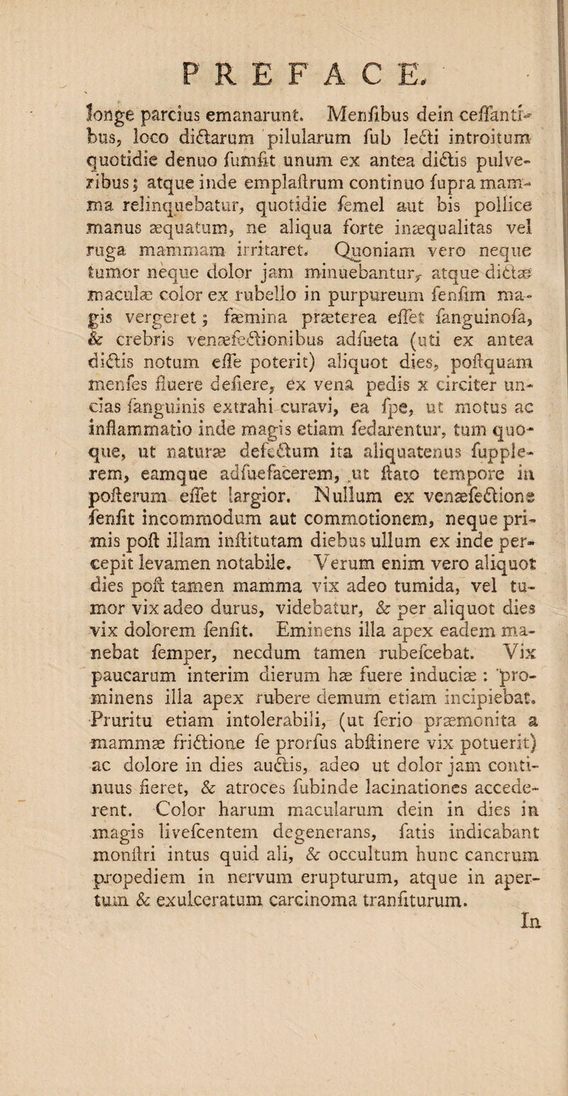 fonge parcius emanarunt. Menfibus dein ceffantr*' bus, loco didtarum pilularum Tub ledti introitum quotidie denuo fumfit unum ex an tea didtis pulve- ribus; atque inde emplaflrum continue fupra mam¬ ma relinquebatur, quotidie femel aut bis pollice manus aequatum, ne aliqua forte inaequalitas vel ruga mammam irritaret. Quoniam vero neque tumor neque dolor jam roinuebantur^ atque didtag macula: color ex rubello in purpureum fenfim ma» gis vergeret; faemina praeterea effet fanguinofa, & crebris venaefedlionibus adfueta (uti ex antea didlis notum effe poterit) aliquot dies, poilquam menfes fiuere defiere, ex vena pedis x circiter un- das fanguinis extrahi curavi, ea fpe, ut motus ac inflammatio inde magis etiam fedarentur, turn quo- que, ut naturae defedtum ita aliquatenus fupple- rem, eamqne adfuefacerem, ut ftato tempore in poflerum effet largior. Nullum ex venaefedlione fenfit incornmodum aut commotionem, neque pri- mis pod: illam inflitutam diebus ullum ex inde per- cepit levamen notabile. Verum enim vero aliquot dies pore tamen mamma vix adeo tumida, vel tu¬ mor vixadeo durus, videbatur, & per aliquot dies vix dolorem fenfit. Eminens ilia apex eadem ma- nebat femper, necdum tamen rubefeebat. Vix paucarum interim dierum hae fuere inducise : pro- minens ilia apex rubere demum etiam incipiebat. Pruritu etiam intolerabili, (ut ferio praemonita a mamma: fridtione fe prorfus abftinere vix potuerit) ac dolore in dies audtis, adeo ut dolor jam conti- nuus iieret, & atroces fubinde lacinationes accede- rent. Color harum macularum dein in dies in magis livefeentem degenerans, fatis indicabant monilri intus quid ali, & occultum hunc cancrum pxopediem in nervum erupturum, atque in aper- tum & exuLceratum carcinoma tranfiturum. In