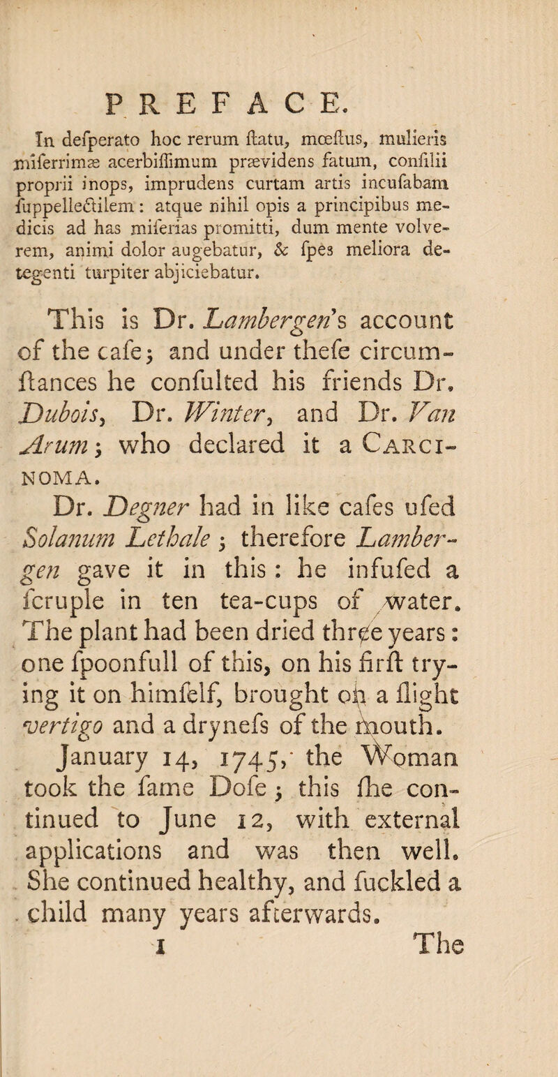 In defperato hoc rerum ftatu, mcefcus, mulieris jmferrimse acerbiffimum pnevidens fatum, confilii proprii inops, imprudens curtam artis incufabani fuppelledilem: atque nihil opis a principibus me- dicis ad has mnerias promitti, dum mente volve- rem, animi dolor augebatur, & fpes meliora de- tegenti turpiter abjiciebatur. This is Dr. Lambergeri s account of the cafe; and under thefe circum- ftances he confulted his friends Dr, Dubois, Dr. Winter, and Dr. Van Arum; who declared it a Carci¬ noma. Dr. £)egner had in like cafes ufed S olanum Lethale ; therefore Lumber- gen gave it in this: he infufed a fcruple in ten tea-cups of water. The plant had been dried thr^e years: one fpoonfull of this, on his firft try¬ ing it on himfelf, brought oil a flight vertigo and a drynefs of the mouth. January 14, 1745,' the Woman took the fame Dofe ; this fhe con¬ tinued to June 12, with external applications and was then well. She continued healthy, and fuckled a child many years afterwards. 1 The