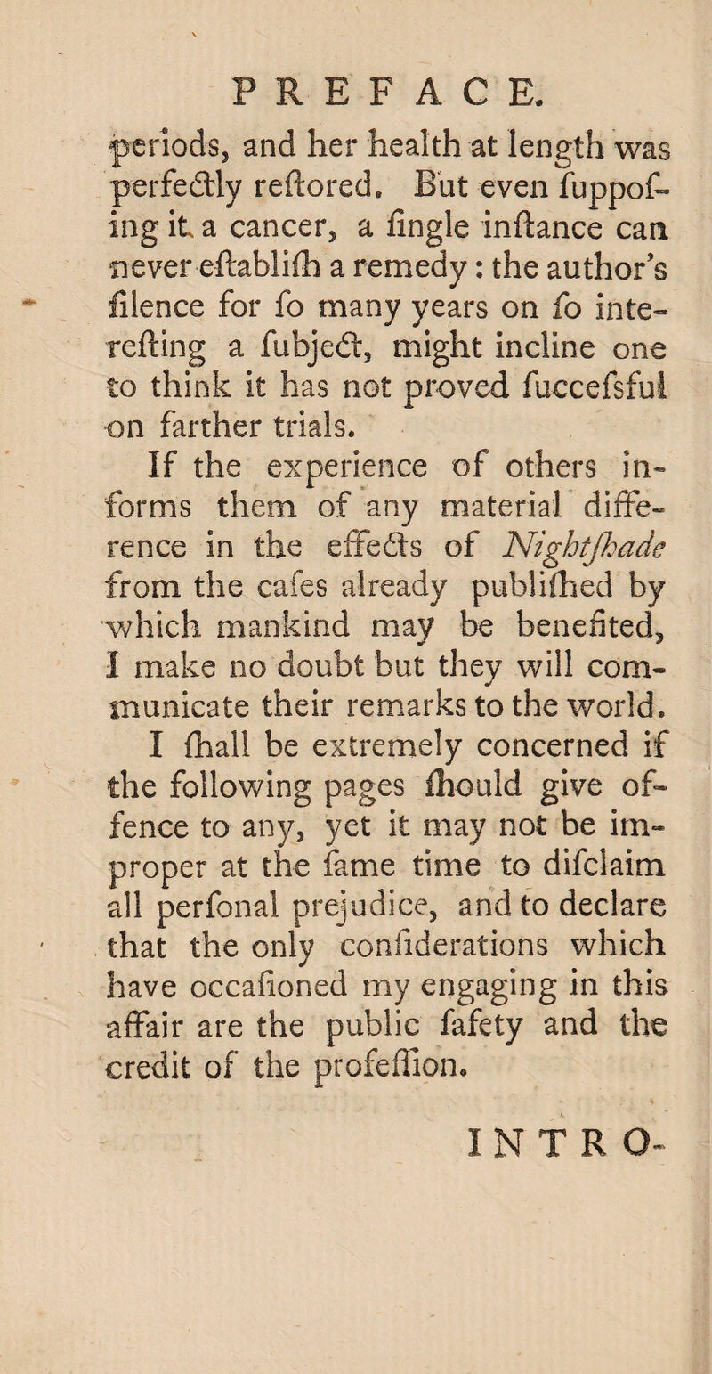 periods, and her health at length was perfectly redored. But even fuppof- ing it a cancer, a fingle indance can never edablifh a remedy: the author’s filence for fo many years on fo inte¬ rceding a fubjedt, might incline one to think it has not proved fuccefsful on farther trials. If the experience of others in¬ forms them of any material diffe¬ rence in the effedts of Nightfhade from the cafes already pub!idled by which mankind may be benefited, I make no doubt but they will com¬ municate their remarks to the world. I {hall be extremely concerned if the following pages fhould give of¬ fence to any, yet it may not be im¬ proper at the fame time to difclaim all perfonal prejudice, and to declare that the only confiderations which have occafioned my engaging in this affair are the public fafety and the credit of the profeffion. INTRO-