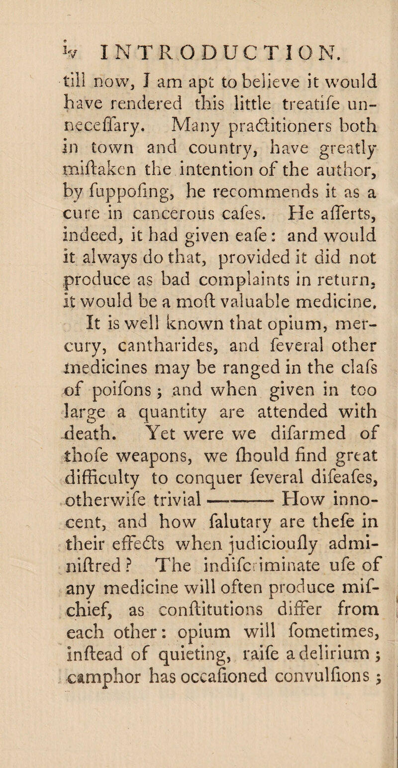 till now, I am apt to believe it would have rendered this little treatife un- neceffary. Many practitioners both in town and country, have greatly miftaken the intention of the author, by fuppofmg, he recommends it as a cure in cancerous cafes. He aflerts, indeed, it had given eafe : and would it always do that, provided it did not produce as bad complaints in return, it would be a mod valuable medicine. It is well known that opium, mer¬ cury, cantharides, and feveral other medicines may be ranged in the clafs of poifons; and when given in too large a quantity are attended with death. Yet were we difarmed of thofe weapons, we fhould find great difficulty to conquer feveral difeafes, otherwife trivial-- How inno¬ cent, and how falutary are thefe in their effects when judicioufly admi- niftred ? The indifcriminate ufe of any medicine will often produce mif- chief, as conftitutions differ from each other: opium will fometimes, inftead of quieting, raife a delirium ; camphor has occasioned cdnvulfions ;