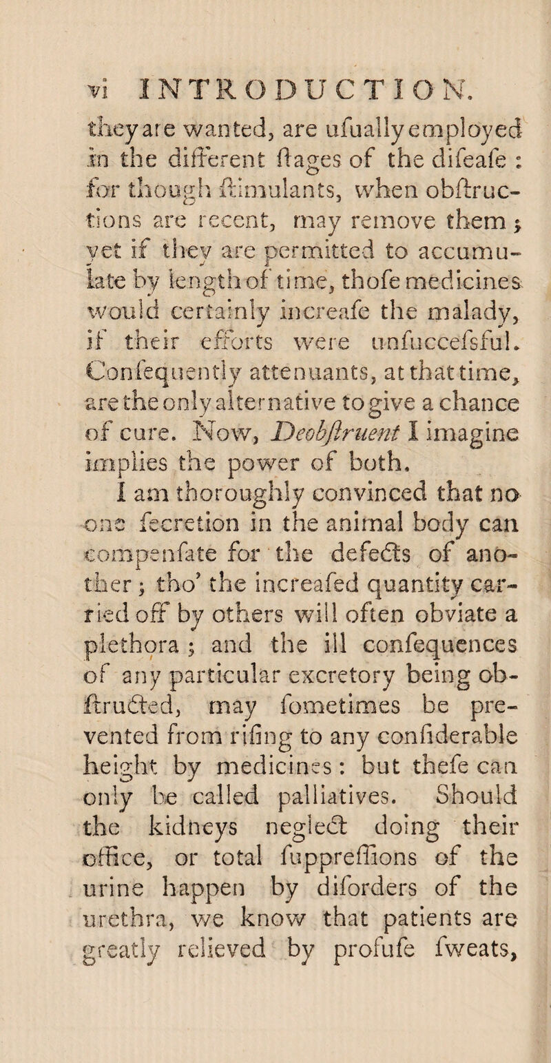 they are wanted, are ufu ally employed in the different fiages of the difeafe : for though Simulants, when obstruc¬ tions are recent, may remove them * yet if they are permitted to accumu¬ late by length of time, thofe medicines would certainly increafe the malady, if their efforts were unfuccefsful. Confequently attenuants, at that time, are the only alternative to give a chance of cure. Now, Deobftruent 1 imagine implies the power of both, 1 am thoroughly convinced that no one Secretion in the animal body can compenfate for the defeats of ano¬ ther ; tho’ the increafed quantity car¬ ried off by others will often obviate a plethora ; and the ill confequences of any particular excretory being ob¬ it ruffed, may fometimes be pre¬ vented from rifing to any considerable height by medicines: but thefe can only be called palliatives. Should the kidneys neglect doing their office, or total fuppreffions of the urine happen by diforders of the urethra, we know that patients are greatly relieved by profufe fweats,