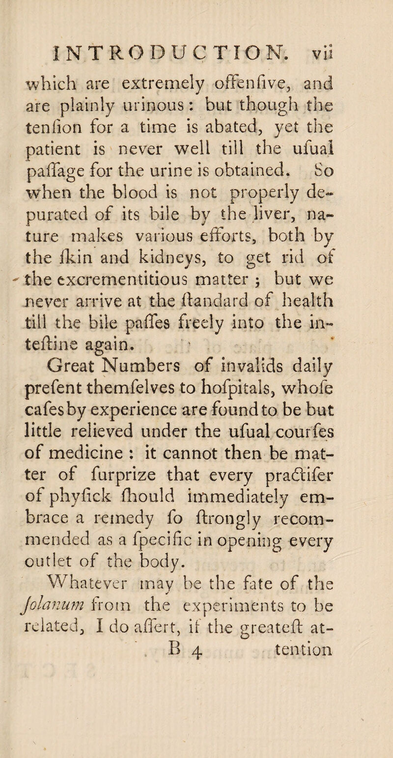 which are extremely offenfive, and are plainly urinous: but though the teniion for a time is abated, yet the patient is never well till the ufual paffage for the urine is obtained. So when the blood is not properly de~ purated of its bile by the liver, na¬ ture makes various efforts, both by the fkin and kidneys, to get rid of ' the excrementitious matter ; but we never arrive at the ilandard of health till the bile pafles freely into the in¬ terline again. Great Numbers of invalids daily prefent themfelves to hofpitals, whofe cafes by experience are found to be but little relieved tinder the ufual courfes of medicine : it cannot then be mat¬ ter of furprize that every pradifer of phyfick fhould immediately em¬ brace a remedy fo ftrongly recom¬ mended as a fpecific in opening every outlet of the body. Whatever may be the fate of the ✓ Jolanum from the experiments to be related, I do affert, if the greateft at-