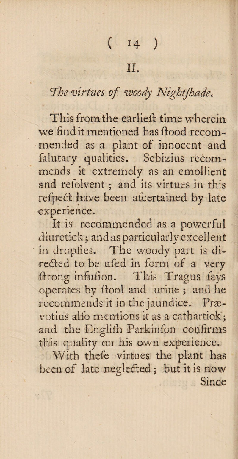 II. jthe virtues of woody Nightjhade. This from the earlieft time wherein we find it mentioned has flood recom¬ mended as a plant of innocent and falutary qualities. Sebizius recom¬ mends it extremely as an emollient and refolvent; and its virtues in this refpect have been afcertaiaed by late experience. It is recommended as a powerful diuretick; and as particularly excellent in dropfies* The woody part is di¬ rected to be ufed in form of a very ftrong infuiion. This Tragus fays operates by ftool and urine ; and he recommends it in the jaundice. Prae- votius alfo mentions it as a cathartick; and the Englifh Parkinfon confirms this quality on his own experience. With thefe virtues the plant has been of late negledted -9 but it is now Since