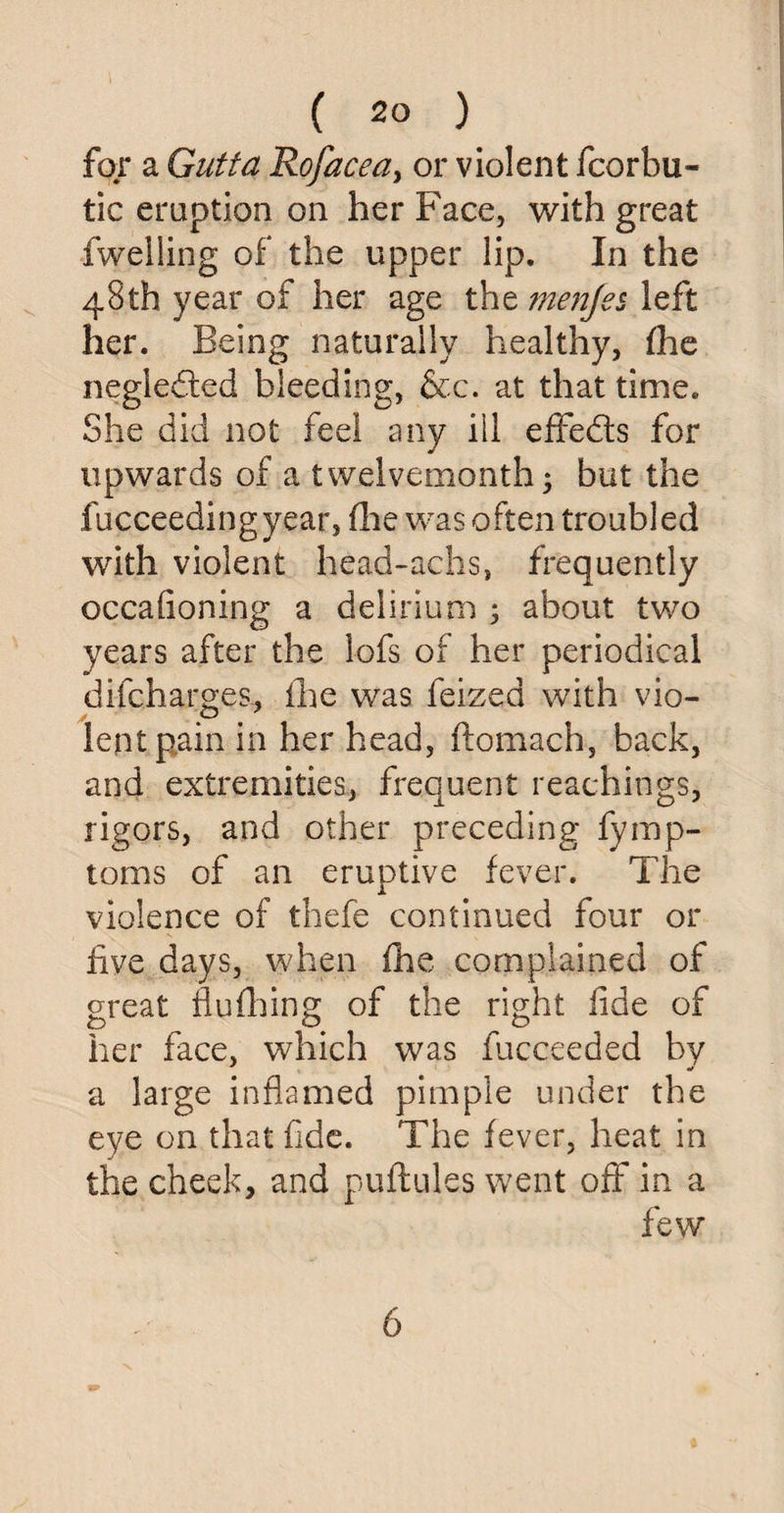 far a Gutta Rofacea, or violent fcorbu- tic eruption on her Face, with great fwelling of the upper lip. In the 48th year of her age the menjes left her. Being naturally healthy, the negleded bleeding, &c. at that time. She did not feel any ill effeds for upwards of a twelvemonth; but the fucceedingyear, the was often troubled with violent head-achs, frequently occafioning a delirium ; about two years after the lofs of her periodical difcharges, fhe was feized with vio¬ lent pain in her head, ftomach, back, and extremities, frequent teachings, rigors, and other preceding fymp- toms of an eruptive fever. The violence of thefe continued four or five days, when fhe complained of great flufhing of the right fide of her face, which was fucceeded by a large inflamed pimple under the eye on that fide. The fever, heat in the cheek, and puftules went off in a few 6