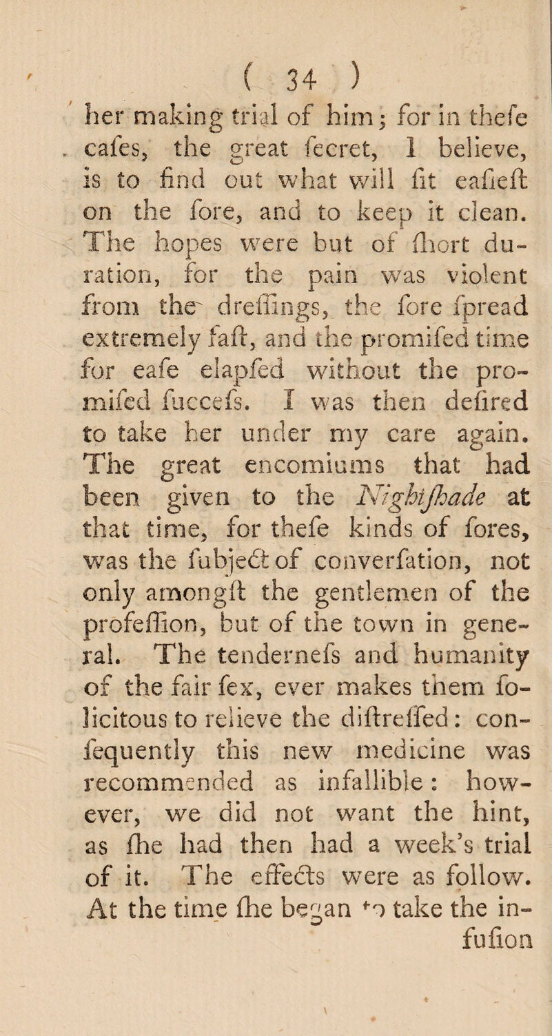 her making trial of him•> for in thefe . cafes, the great fecret, 1 believe, Is to find out what will fit eafieft on the fore, and to keep it clean. The hopes were but of fhort du¬ ration, for the pain was violent from the drefiings, the fore fpread extremely lafi, and the promifed time for eafe elapfed without the pro¬ mifed fuccefs. I was then defired to take her under my care again. The great encomiums that had been given to the Nighijhade at that time, for thefe kinds of fores, was the fubjedtof converfation, not only amongft the gentlemen of the profeffion, but of the town in gene¬ ral. The tendernefs and humanity of the fair fex, ever makes them fe¬ licitous to relieve the diftreffed: con- fequently this new medicine was recommended as infallible: how¬ ever, we did not want the hint, as fhe had then had a week’s trial of it. The effects were as follow. At the time fhe began fo take the in- fufion