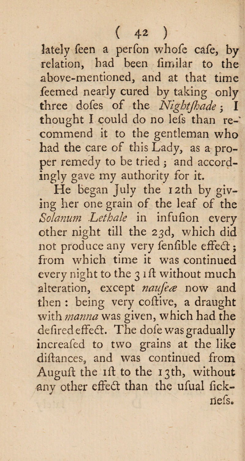 lately feen a perfon whofe cafe, by relation, bad been limilar to the above-mentioned, and at that time feemed nearly cured by taking only three dofes of the Nightjhade; I thought I could do no lefs than re¬ commend it to the gentleman who had the care of this Lady, as a pro¬ per remedy to be tried ; and accord- ingly gave my authority for it. He began July the 12th by giv¬ ing her one grain of the leaf of the Solarium Let hale in infufion every other night till the 23d, which did not produce any very fenlible effedt; from which time it was continued every night to the 3 1 ft without much alteration, except naufe# now and then : being very coftive, a draught with manna was given, which had the defiredeffedt. The dole was gradually increafed to two grains at the like diftances, and was continued from Auguft the ift to the 13th, without any other effedt than the ufual fick-