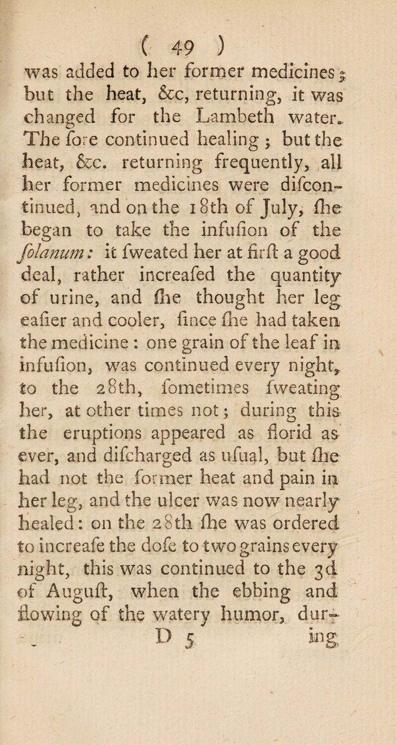 was added to her former medicines- but the heat, &c, returning, it was changed for the Lambeth water*. The fore continued healing ; but the heat, &c. returning frequently, all her former medicines were di(con¬ tinued 5 and on the 18th of July, fhe began to take the infufion of the folanum: it fweated her at firft a good deal, rather increafed the quantity of urine, and (lie thought her leg eaiier and cooler, fince fhe had taken the medicine : one grain of the leaf in infufion, was continued every night, to the 28th, fometimes fweating her, at other times not; during this the eruptions appeared as florid as ever, and difcharged as ufual, but fhe had not the former heat and pain in her leg, and the ulcer was now nearly healed: on the 28th fhe wras ordered to increafe the dofe to two grains every night, this was continued to the 3d of Auguft, when the ebbing and flowing of the watery humor, dur~ D 5 ing