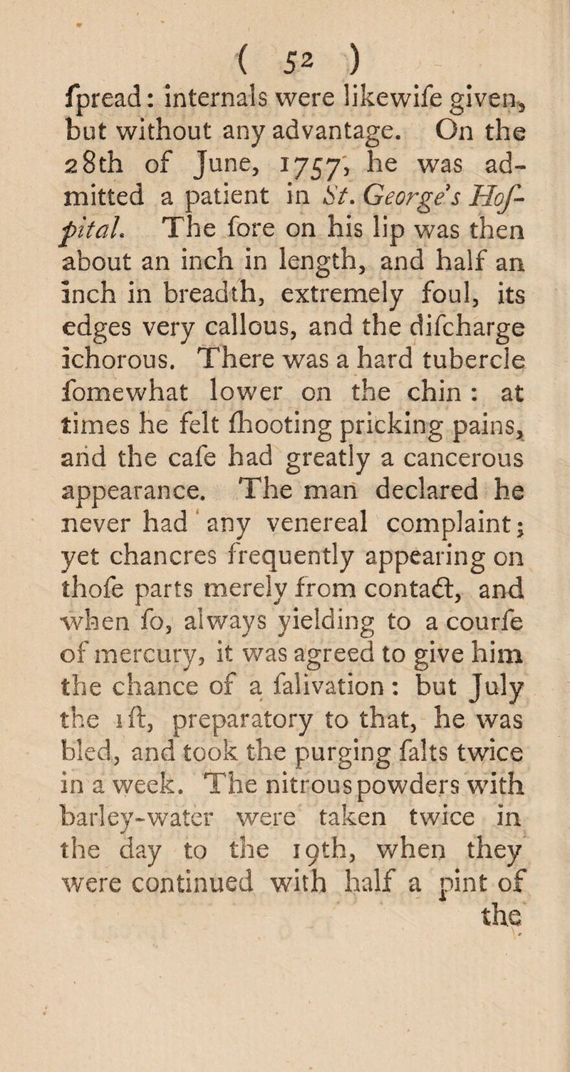 fpread: internals were likewife given, but without any advantage. On the 28th of June, 1757, was a<3“ mi tied a patient in St. George s Hof- pitaL The fore on his lip was then about an inch in length, and half an inch in breadth, extremely foul, its edges very callous, and the difcharge ichorous. There was a hard tubercle fomewhat lower on the chin : at times he felt fhooting pricking pains, and the cafe had greatly a cancerous appearance. The man declared he never had any venereal complaint; yet chancres frequently appearing on thofe parts merely from contact, and wrben fo, always yielding to a courfe of mercury, it was agreed to give him the chance of a falivation: but July the 1 ft, preparatory to that, he was bled, and took the purging falls twice in a week. The nitrous powders with barley-water were taken twice in the day to the 19th, when they were continued with half a pint of the