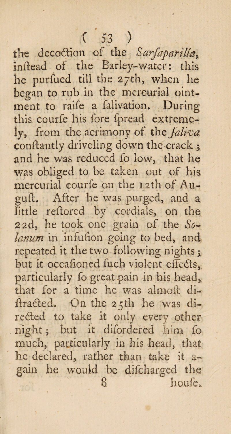 the decodtion of the $arfaparilta> inftead of the Barley-water: this he purfued till the 27th, when he began to rub in the mercurial oint¬ ment to raife a falivation. During this courfe his fore fpread extreme¬ ly, from the acrimony of the faliva conftantly driveling down the crack 5 and he was reduced fo low, that he was obliged to be taken out of his mercurial courfe on the 12th of Au- gud. After he was purged, and a little reftored by cordials, on the 22d, he took one grain of the So~ lanum in infulion going to bed, and repeated it the two following nights ^ but it occafioned fuch violent effedts, particularly fo great pain in his head, that for a time he was almoft di- ftradted. On the 25th he was di¬ rected to take it only every other night; but it difordered him fo much, particularly in his head, that he declared, rather than take it a- gain he would be difcharged the 8 houfeo.