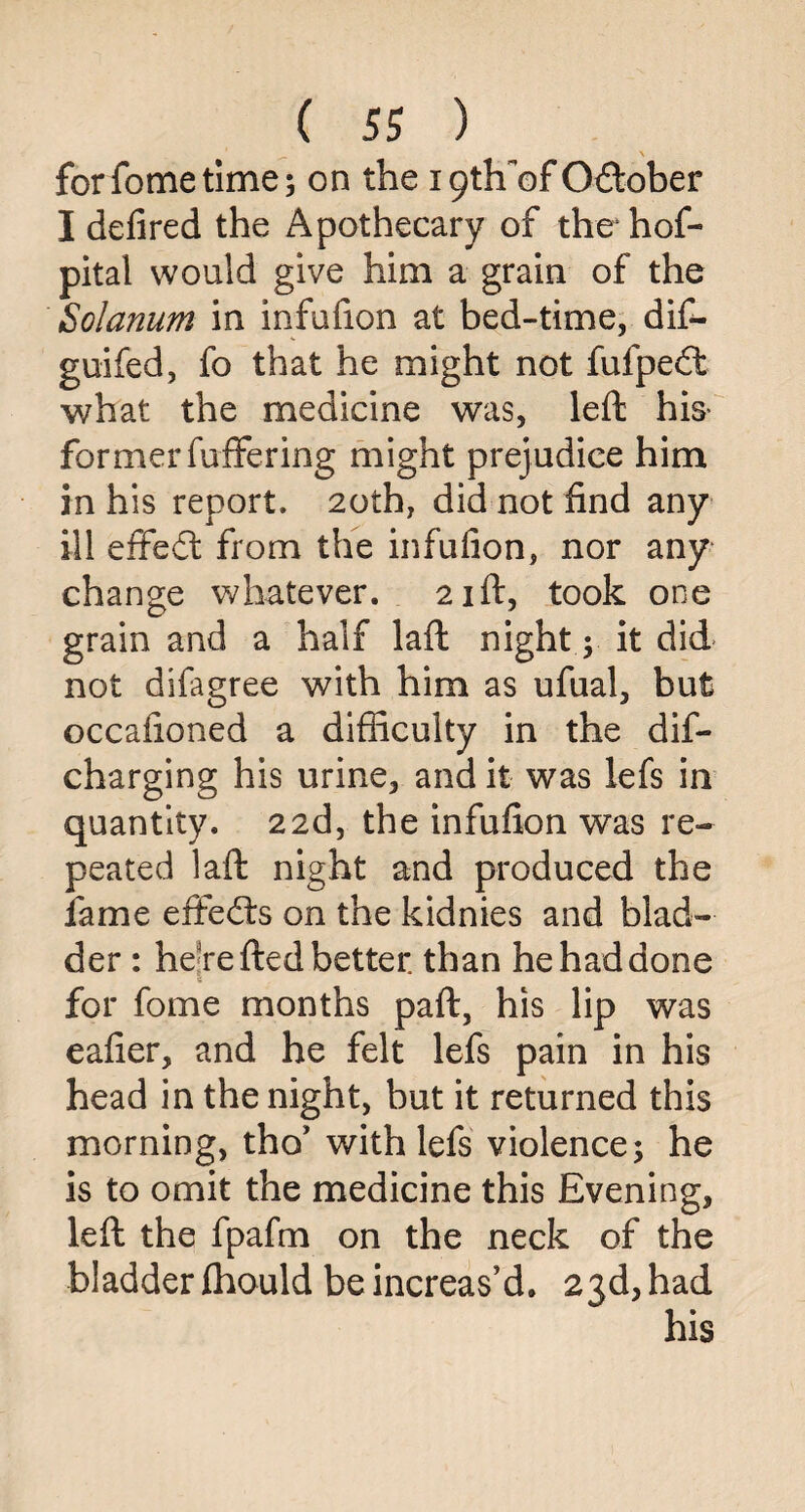 forfometime; on the iptlfofO&ober I defired the Apothecary of thehof- pital would give him a grain of the Solarium, in infufion at bed-time, dif- guifed, fo that he might not fufpedt what the medicine was, left his- formerfuffering might prejudice him in his report. 20th, did not find any ill effedt from the infufion, nor any change whatever. 21ft, took one grain and a half laft night; it did not difagree with him as ufual, but occafioned a difficulty in the dif- charging his urine, and it was lefs in quantity. 22d, the infufion was re¬ peated laft night and produced the lame effedts on the kidnies and blad¬ der : he'refted better than he had done for fome months paft, his lip was eafier, and he felt lefs pain in his head in the night, but it returned this morning, tho* with lefs violence; he is to omit the medicine this Evening, left the fpafm on the neck of the bladder Ihould be increas’d. 23d, had his