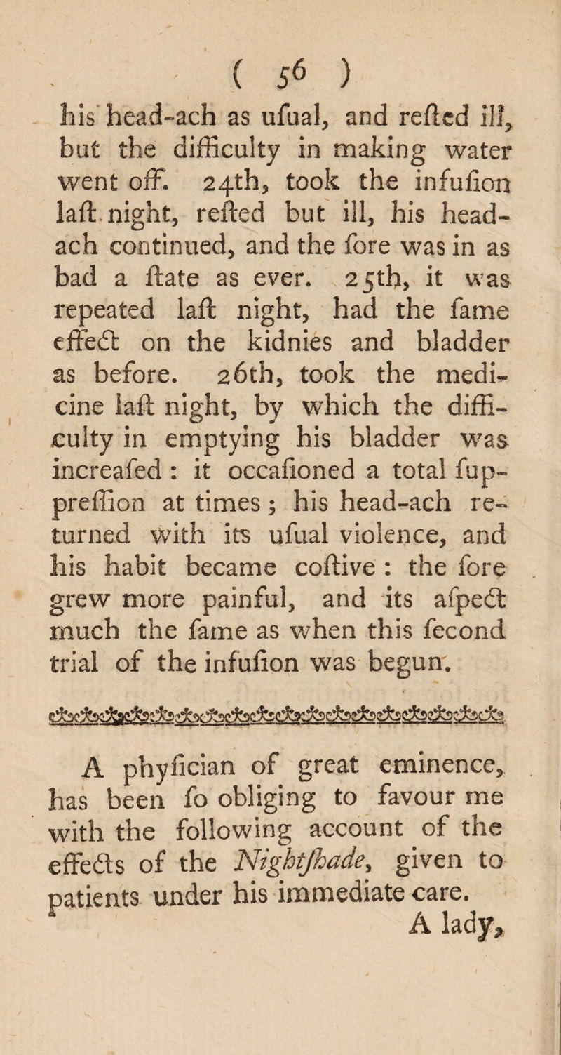 liis head~ach as ufual, and refted ill, but the difficulty in making water went off. 24th* took the infufion laft night, refted but ill, his head- ach continued, and the fore was in as bad a ftate as ever. 25th, it was repeated laft night, had the fame effedt on the kidnies and bladder as before. 26th, took the medi¬ cine iaft night, by which the diffi¬ culty in emptying his bladder was increafed : it occafioned a total fup- preffion at times; his head-ach re¬ turned with its ufual violence, and his habit became coftive : the fore grew more painful, and its afpedt much the fame as when this fecond trial of the infufion was begun. A phyfician of great eminence, has been fo obliging to favour me with the following account of the effe&s of the Nightjhade, given to patients under his immediate care. A lady.