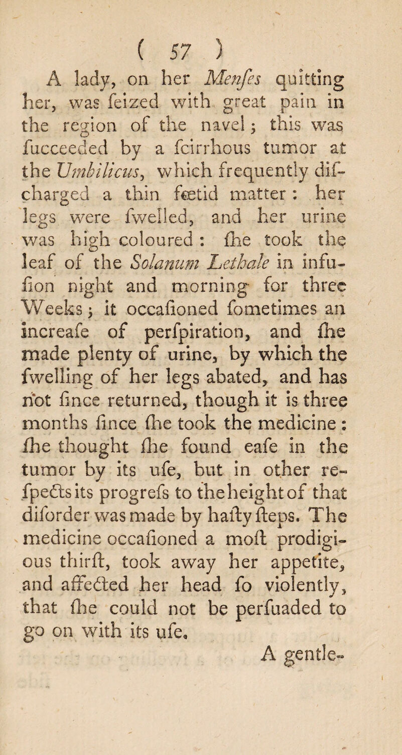 A lady, on her Menfes quitting her, was feized with great pain in the region of the navel; this was fucceeded by a fcirrhous tumor at the Umbilicus, which frequently dii- charged a thin fcetid matter : her legs were fwelled, and her urine was high coloured : fhe took the leaf of the Solarium Lethale in infu- fion night and morning for three Weeks \ it occafioned fo me times an increafe of perfpiration, and fhe made plenty of urine, by which the fwelling of her legs abated, and has hot fince returned, though it is three months fince fhe took the medicine : fhe thought fhe found eafe in the tumor by its ufe, but in other re- fpedtsits progrefs to the height of that diforder was made by hafty fteps. The medicine occafioned a moft prodigi¬ ous third:, took away her appetite, and affedted her head fo violently, that fhe could not be perfuaded to go on with its ufe, A gentle-