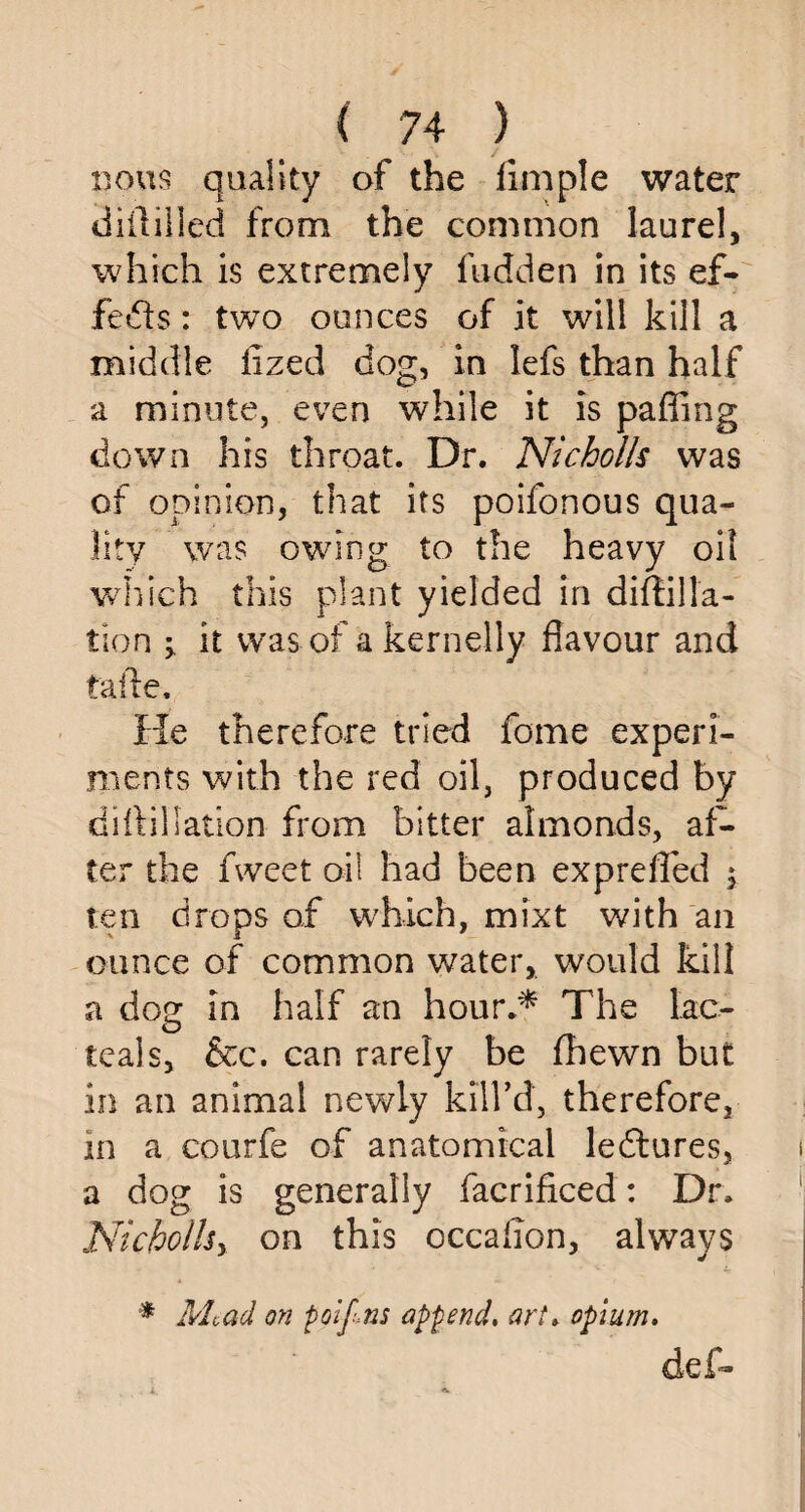 nous quality of the Ample water diililled from the common laurel, which is extremely hidden in its ef¬ fects : two ounces of it will kill a middle fized dog, in lefs than half a minute, even while it is paffing down his throat. Dr. Nicholls was of opinion, that its poifonous qua¬ lity was owing to the heavy oil which this plant yielded in diffilla- tion ^ it was of a kernelly flavour and taftev ’ ; ^. Sf He therefore tried home experi¬ ments with the red oil, produced by dill illation from bitter almonds, af¬ ter the fweet oil had been exp re fled ; ten drops of which, mixt with an ounce of common water,, would kill a dog in half an hour** The lac- teals, &c. can rarely be fhewn but in an animal newly kill’d, therefore, in a courfe of anatomical ledtures, a dog is generally facrificed: Dr. Nicholhy on this occaflon, always * Mead on poifns append, art» opium, deh*