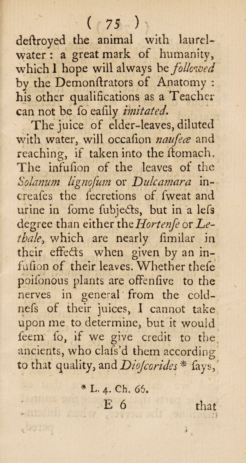 deftroyed the animal with laurel* water : a great mark of humanity, which 1 hope will always be followed by the Demonftrators of Anatomy : his other qualifications as a Teacher can not be fo eafily imitated. The juice of elder-leaves, diluted with water, will occafion naufece and reaching, if taken into the ftomach. The infufion of the leaves of the Solanum lignofum or Dulcamara in- creafes the fecretions of fweat and urine in fome fubjedts, but in a lefs degree than either thzHortenfe or Le- tbaky which are nearly fimilar in their effedts when given by an in¬ fufion of their leaves. Whether thefe poifpnous plants are offenfive to the nerves in general* from the cold- nefs of their juices, I cannot take upon me to determine, but it would feem fo, if we give credit to the ancients, who clafs’d them according to that quality, and Diojcorides * fays, ' V  , * L. 4. Ch. 65. E 6 that i 1