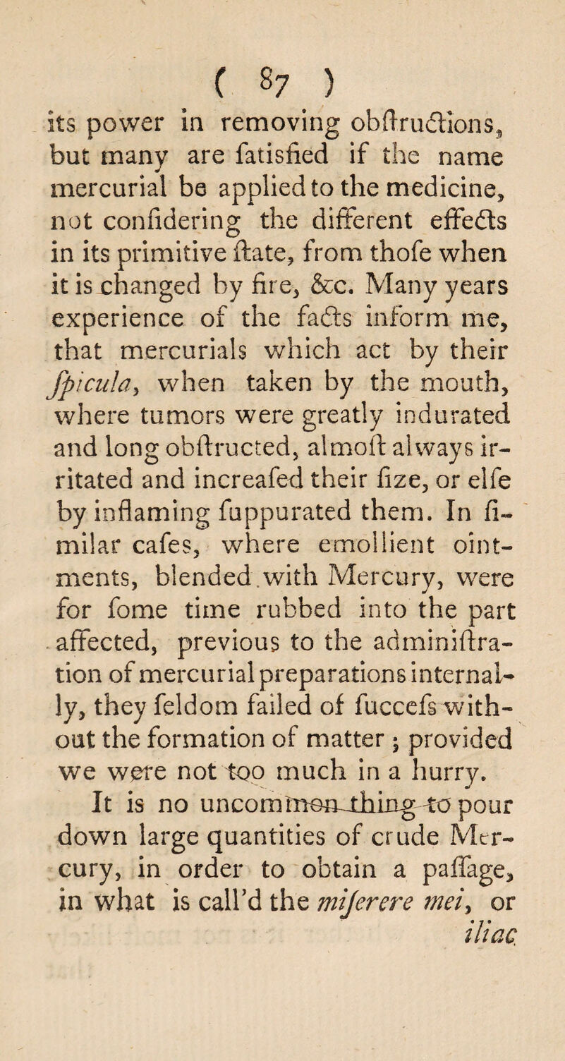 its power in removing obftrudtions, but many are fatisfied if the name mercurial be applied to the medicine, not confidering the different effedts in its primitive ftate, from thofe when it is changed by fire, &c. Many years experience of the fadfcs inform me, that mercurials which act by their fpicula, when taken by the mouth, where tumors were greatly indurated and long obftructed, almoft always ir¬ ritated and increafed their fize, or elfe by inflaming fuppurated them. In fi- milar cafes, where emollient oint¬ ments, blended with Mercury, were for fome time rubbed into the part affected, previous to the adminiftra- tion of mercurial preparations internal¬ ly, they feldom failed of fuccefs with¬ out the formation of matter -3 provided we were not too much in a hurry. It is no uncorntnon^thing-AO pour down large quantities of crude Mer¬ cury, in order to obtain a paffage, in what is call’d the mijercre mei, or iliac,