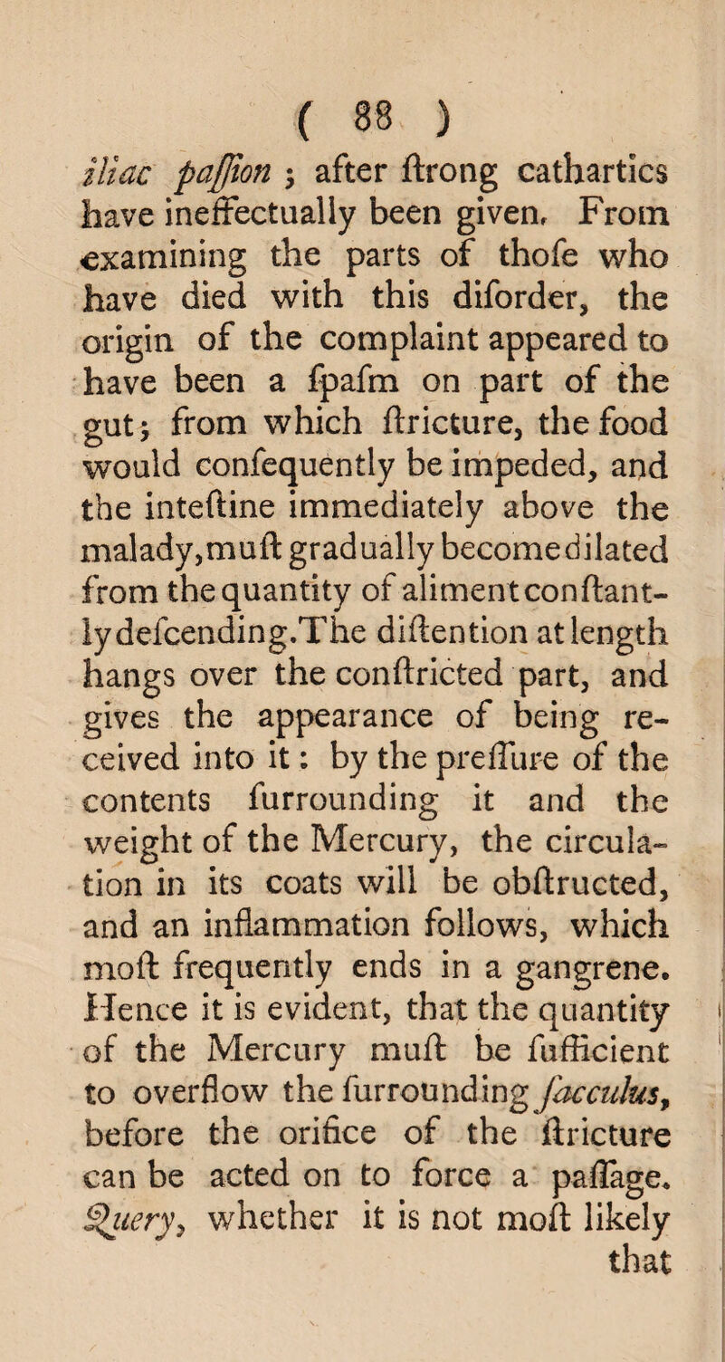 iliac pajfton ; after ftrong cathartics have ineffectually been givenf From examining the parts of thofe who have died with this diforder, the origin of the complaint appeared to have been a fpafm on part of the gut; from which ftricture, the food would confequently be impeded, and the inteftine immediately above the malady,muft gradually becomedilated from the quantity of aliment conftant- lydefcending.The diftention at length hangs over the conftricted part, and gives the appearance of being re¬ ceived into it; by the preffure of the contents furrounding it and the weight of the Mercury, the circula¬ tion in its coats will be obftructed, and an inflammation follows, which mo ft frequently ends in a gangrene. Hence it is evident, that the quantity of the Mercury muft be fufficient to overflow the furrounding Jacculus, before the orifice of the ftricture can be acted on to force a paflage. §>iiery, whether it is not moft likely that