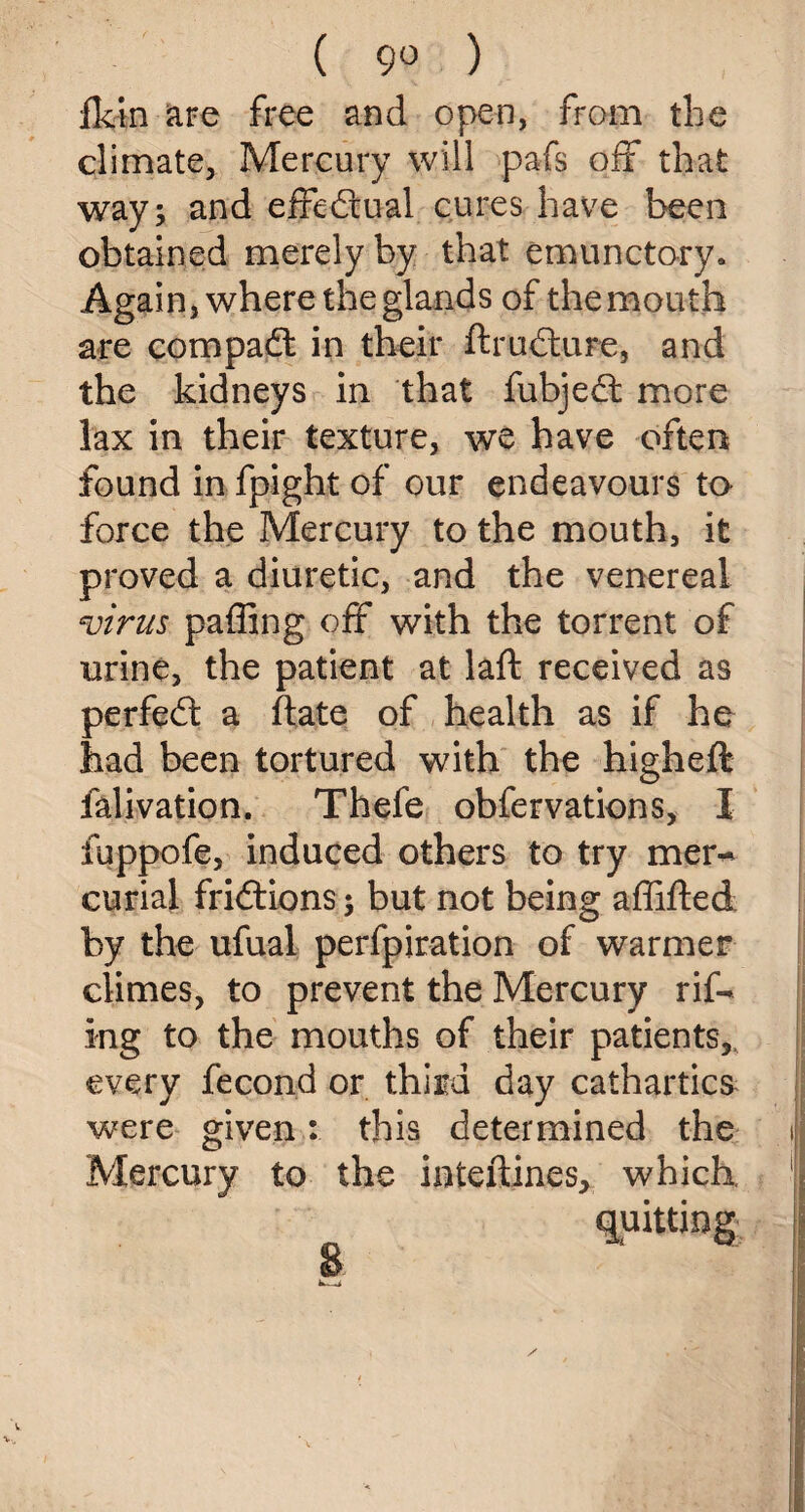 ( 9° ) fktn are free and open, from the climate. Mercury will pafs off that way; and effectual cures have been obtained merely by that emunctory. Again, where the glands of the mouth are compact in their ftrudture, and the kidneys in that fubjedt more lax in their texture, we have often found in fpight of our endeavours to force the Mercury to the mouth, it proved a diuretic, and the venereal virus paffing off with the torrent of urine, the patient at laft received as perfedt a ftate of health as if he had been tortured with the higheft falivation. Thefe obfervations, I fuppofe, induced others to try mer¬ curial fridtions; but not being affifted by the ufual perfpiration of warmer climes, to prevent the Mercury rif- ing to the mouths of their patients,, every fecond or third day cathartics were given: this determined the Mercury to the interlines, which. quitting s