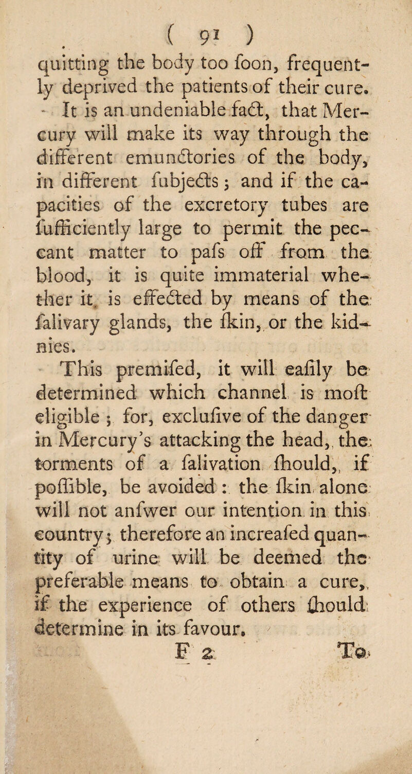 quitting the body too foon, frequent¬ ly deprived the patients of their cure. - It is an undeniable fadt, that Mer¬ cury will make its way through the different emundtories of the body, in different fubjedls ; and if the ca¬ pacities of the excretory tubes are fufficiently large to permit the pec¬ cant matter to pafs off from the blood, it is quite immaterial whe¬ ther it. is effedted by means of the falivary glands, the ikin, or the kid- nies. This premifed, it will eafily be determined which channel is moft eligible ; for, exclufive of the danger in Mercury’s attacking the head,, the; torments of a falivation fhould,, if poffible, be avoided : the fkin alone will not anfwer our intention in this country 5 therefore an increafed quan¬ tity of urine will be deemed the preferable means to obtain a cure,, if the experience of others {hould determine in its favour. F 2- T©>