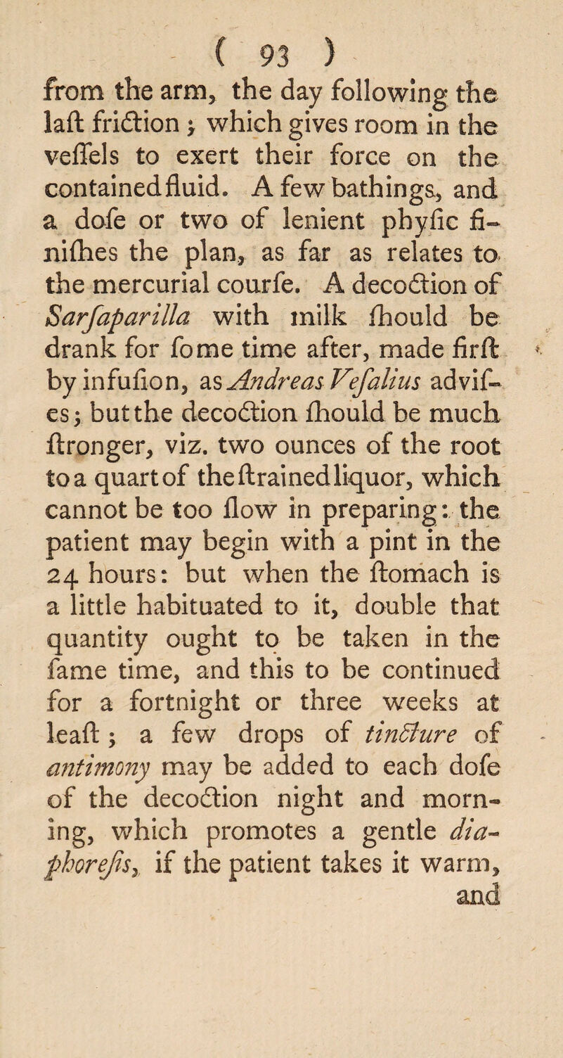 from the arm, the day following the laft fridtion > which gives room in the veflfels to exert their force on the containedfluid. A few bathings, and a dofe or two of lenient phyfic fit- nifhes the plan, as far as relates to the mercurial courfe. A decodtion of Sarfaparilla with milk fhould be drank for fome time after, made firft byinfufion, as Andreas Vefalius advif- es; but the decodtion fhould be much ftronger, viz. two ounces of the root to a quart of the drained liquor, which cannot be too flow in preparing : the patient may begin with a pint in the 24 hours: but when the ftomach is a little habituated to it, double that quantity ought to be taken in the fame time, and this to be continued for a fortnight or three weeks at leafl:; a few drops of tinffiure of antimony may be added to each dofe of the decodtion night and morn¬ ing, which promotes a gentle dia- phorejisy if the patient takes it warm.